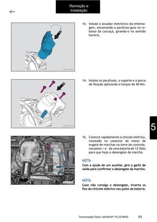 13
Caixa de mudanças - Remoção e instalação
11/2015
308-03H - Caixa de Mudanças EATON ES 11109
14. Instale o atuador eletrônico da embrea-
gem, encaixando o parafuso-guia no re-
baixo da carcaça, girando-o no sentido
horário.
14. Instale os parafusos, o suporte e a porca
de ﬁxação aplicando o torque de 40 Nm.
16. Conecte rapidamente o chicote elétrico,
instalado no conector do motor de
engate de marchas na torre de controle,
nos polos + e – de uma bateria de 12 Volts
para que haja o desengate da marcha.
Com a ajuda de um auxiliar, gire o garfo de
saída para conﬁrmar o desengate da marcha.
Caso não consiga o desengate, inverta os
ﬁos do chicote elétrico nos polos da bateria.
NOTA
NOTA
308-03H-0421
308-03H-0360308-03H-0375
Remoção e
Instalação
5
93Transmissão Eaton UltraShift®
PLUS MHD
 