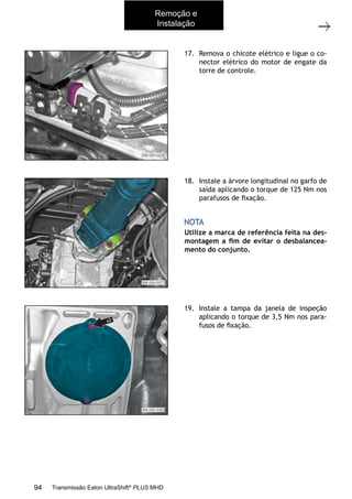 14
Caixa de mudanças - Remoção e instalação
11/2015
308-03H - Caixa de Mudanças EATON ES 11109
17. Remova o chicote elétrico e ligue o co-
nector elétrico do motor de engate da
torre de controle.
18. Instale a árvore longitudinal no garfo de
saída aplicando o torque de 125 Nm nos
parafusos de ﬁxação.
NOTA
Utilize a marca de referência feita na des-
montagem a ﬁm de evitar o desbalancea-
mento do conjunto.
19. Instale a tampa da janela de inspeção
aplicando o torque de 3,5 Nm nos para-
fusos de ﬁxação.
Remoção e
Instalação
94 Transmissão Eaton UltraShift®
PLUS MHD
 