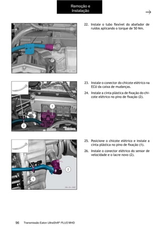 16
Caixa de mudanças - Remoção e instalação
11/2015
308-03H - Caixa de Mudanças EATON ES 11109
22. Instale o tubo ﬂexível do abafador de
ruídos aplicando o torque de 50 Nm.
23. Instale o conector do chicote elétrico na
ECU da caixa de mudanças.
24. Instale a cinta plástica de ﬁxação do chi-
cote elétrico no pino de ﬁxação (2).
25. Posicione o chicote elétrico e instale a
cinta plástica no pino de ﬁxação (1).
26. Instale o conector elétrico do sensor de
velocidade e o lacre novo (2).
Remoção e
Instalação
96 Transmissão Eaton UltraShift®
PLUS MHD
 