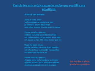 Cartola fez esta música quando soube que sua filha era prostituta. A vida é um moínho . Ainda é cedo, amor  mal começaste a conhecer a vida já anuncias a hora da partida sem saber mesmo o rumo que irás tomar Presta atenção, querida, embora eu saiba que estás resolvida em cada esquina cai um pouco a tua vida em pouco tempo não serás mais o que és Ouça-me bem, amor,  presta atenção, o mundo é um moinho vai triturar teus sonhos tão mesquinhos vai reduzir as ilusões a pó Presta atenção, querida,  de cada amor tu herdarás só o cinismo quando notares estás à beira do abismo abismo que cavaste com os teus pés.  Ao mudar o slide, mudará a música. 