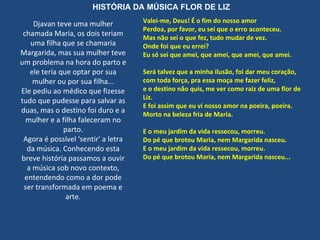 Djavan teve uma mulher chamada Maria, os dois teriam uma filha que se chamaria Margarida, mas sua mulher teve um problema na hora do parto e ele teria que optar por sua mulher ou por sua filha... Ele pediu ao médico que fizesse tudo que pudesse para salvar as duas, mas o destino foi duro e a mulher e a filha faleceram no parto. Agora é possível 'sentir' a letra da música. Conhecendo esta breve história passamos a ouvir a música sob novo contexto, entendendo como a dor pode ser transformada em poema e arte. Valei-me, Deus! É o fim do nosso amor Perdoa, por favor, eu sei que o erro aconteceu. Mas não sei o que fez, tudo mudar de vez. Onde foi que eu errei? Eu só sei que amei, que amei, que amei, que amei. Será talvez que a minha ilusão, foi dar meu coração, com toda força, pra essa moça me fazer feliz, e o destino não quis, me ver como raiz de uma flor de Liz. E foi assim que eu vi nosso amor na poeira, poeira. Morto na beleza fria de Maria. E o meu jardim da vida ressecou, morreu. Do pé que brotou Maria, nem Margarida nasceu. E o meu jardim da vida ressecou, morreu. Do pé que brotou Maria, nem Margarida nasceu... HISTÓRIA DA MÚSICA FLOR DE LIZ 