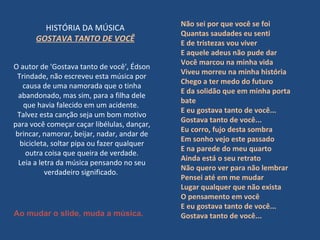 O autor de 'Gostava tanto de você', Édson Trindade, não escreveu esta música por causa de uma namorada que o tinha abandonado, mas sim, para a filha dele que havia falecido em um acidente.  Talvez esta canção seja um bom motivo para você começar caçar libélulas, dançar, brincar, namorar, beijar, nadar, andar de bicicleta, soltar pipa ou fazer qualquer outra coisa que queira de verdade. Leia a letra da música pensando no seu verdadeiro significado.  HISTÓRIA DA MÚSICA  GOSTAVA TANTO DE VOCÊ   Não sei por que você se foi Quantas saudades eu senti E de tristezas vou viver E aquele adeus não pude dar Você marcou na minha vida Viveu morreu na minha história  Chego a ter medo do futuro E da solidão que em minha porta bate  E eu gostava tanto de você... Gostava tanto de você...  Eu corro, fujo desta sombra Em sonho vejo este passado E na parede do meu quarto Ainda está o seu retrato Não quero ver para não lembrar Pensei até em me mudar Lugar qualquer que não exista O pensamento em você E eu gostava tanto de você...  Gostava tanto de você...  Ao mudar o slide, muda a música. 