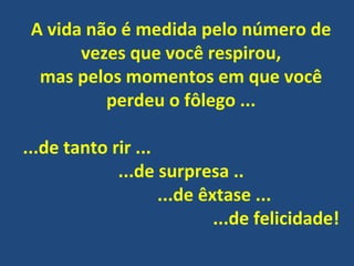 A vida não é medida pelo número de
vezes que você respirou,
mas pelos momentos em que você
perdeu o fôlego ...
...de tanto rir ...
...de surpresa ..
...de êxtase ...
...de felicidade!
 