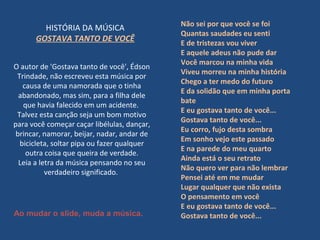 O autor de 'Gostava tanto de você', Édson
Trindade, não escreveu esta música por
causa de uma namorada que o tinha
abandonado, mas sim, para a filha dele
que havia falecido em um acidente.
Talvez esta canção seja um bom motivo
para você começar caçar libélulas, dançar,
brincar, namorar, beijar, nadar, andar de
bicicleta, soltar pipa ou fazer qualquer
outra coisa que queira de verdade.
Leia a letra da música pensando no seu
verdadeiro significado.
HISTÓRIA DA MÚSICA
GOSTAVA TANTO DE VOCÊ
Não sei por que você se foi
Quantas saudades eu senti
E de tristezas vou viver
E aquele adeus não pude dar
Você marcou na minha vida
Viveu morreu na minha história
Chego a ter medo do futuro
E da solidão que em minha porta
bate
E eu gostava tanto de você...
Gostava tanto de você...
Eu corro, fujo desta sombra
Em sonho vejo este passado
E na parede do meu quarto
Ainda está o seu retrato
Não quero ver para não lembrar
Pensei até em me mudar
Lugar qualquer que não exista
O pensamento em você
E eu gostava tanto de você...
Gostava tanto de você...Ao mudar o slide, muda a música.
 