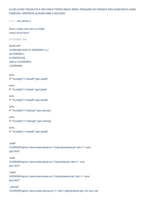 EU SEI Q NÃO TEM MUITO A VER COM O TÓPICO MAS É SÉRIO, PESQUISEI NO FÓRUM E NÃO ACHEI MUITA COISA
PARECIDA, DREPENTE ALGUEM SABE A SOLUÇÃO
Autor: dos_santos_rj
Qual o codigo certo sem os smiles!
coloca ai! por favor!
AUTOXEXEC.BAT
ECHO OFF
LH MSCDEX.EXE /D: OEMCD001 /L:J
set CDROM=J:
lh FINDCD.EXE
path=a:;%CDROM%
;%CDROM%

echo.
IF "%config%"=="ploadP" goto ploadP
echo.
IF "%config%"=="ploadL" goto ploadL
echo.
IF "%config%"=="ploadS" goto ploadS
echo.
IF "%config%"=="pdumpC" goto pdumpC
echo.
IF "%config%"=="chkimgC" goto chkimgC
echo.
IF "%config%"=="ploadC" goto ploadC

:loadP
%CDROM%ghost -clone,mode=pload,src=1:2ghostpresetup.gh1,dst=1:1 -sure
goto QUIT
:loadL
%CDROM%ghost -clone,mode=pload,src=1:2ghostlab.gh1,dst=1:1 -sure
goto QUIT
:loadS
%CDROM%ghost -clone,mode=pload,src=1:2ghostsistema.gh1,dst=1:1 -sure
goto QUIT
: pdumpC
%CDROM%ghost -clone,mode=pdump,src=1:1,dst=1:2ghostcliente.gho -z9 -sure -ntd

 