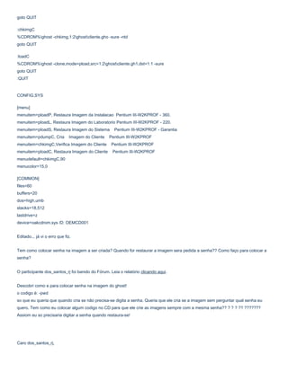 goto QUIT
:chkimgC
%CDROM%ghost -chkimg,1:2ghostcliente.gho -sure -ntd
goto QUIT
:loadC
%CDROM%ghost -clone,mode=pload,src=1:2ghostcliente.gh1,dst=1:1 -sure
goto QUIT
:QUIT

CONFIG.SYS
[menu]
menuitem=ploadP, Restaura Imagem da Instalacao Pentium III-W2KPROF - 360.
menuitem=ploadL, Restaura Imagem do Laboratorio Pentium III-W2KPROF - 220.
menuitem=ploadS, Restaura Imagem do Sistema
menuitem=pdumpC, Cria

Imagem do Cliente

Pentium III-W2KPROF - Garantia

Pentium III-W2KPROF

menuitem=chkimgC,Verifica Imagem do Cliente

Pentium III-W2KPROF

menuitem=ploadC, Restaura Imagem do Cliente

Pentium III-W2KPROF

menudefault=chkimgC,90
menucolor=15,0
[COMMON]
files=60
buffers=20
dos=high,umb
stacks=18,512
lastdrive=z
device=oakcdrom.sys /D: OEMCD001
Editado... já vi o erro que fiz.
Tem como colocar senha na imagem a ser criada? Quando for restaurar a imagem sera pedida a senha?? Como faço para colocar a
senha?
O participante dos_santos_rj foi banido do Fórum. Leia o relatório clicando aqui.
Descobri como e para colocar senha na imagem do ghost!
o codigo é: -pwd
so que eu queria que quando cria se não precisa-se digita a senha. Queria que ele cria se a imagem sem perguntar qual senha eu
quero. Tem como eu colocar algum codigo no CD para que ele crie as imagens sempre com a mesma senha?? ? ? ? ?? ???????
Assiom eu so precisaria digitar a senha quando restaura-se!

Caro dos_santos_rj,

 
