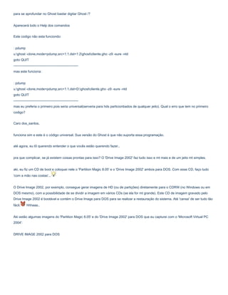 para se aprofundar no Ghost bastar digitar Ghost /?
Aparecerá todo o Help dos comandos
Este codigo não esta funciondo:
: pdump
u:ghost -clone,mode=pdump,src=1:1,dst=1:2ghostcliente.gho -z9 -sure -ntd
goto QUIT
---------------------------------------------------------mas este funciona:
: pdump
u:ghost -clone,mode=pdump,src=1:1,dst=D:ghostcliente.gho -z9 -sure -ntd
goto QUIT
---------------------------------------------------------mas eu preferia o primeiro pois seria universal(serveria para hds particionbados de qualquer jeito). Qual o erro que tem no primeiro
codigo?
Caro dos_santos,
funciona sim e este é o código universal. Sua versão do Ghost é que não suporta essa programação.
até agora, eu tô querendo entender o que vocês estão querendo fazer..
pra que complicar, se já existem coisas prontas para isso? O 'Drive Image 2002' faz tudo isso e mt mais e de um jeito mt simples.
aki, eu fiz um CD de boot e coloquei nele o 'Partition Magic 8.05' e o 'Drive Image 2002' ambos para DOS. Com esse CD, faço tudo
'com a mão nas costas'...
O Drive Image 2002, por exemplo, consegue gerar imagens de HD (ou de partições) diretamente para o CDRW (no Windows ou em
DOS mesmo), com a possibilidade de se dividir a imagem em vários CDs (se ela for mt grande). Este CD de imagem gravado pelo
Drive Image 2002 é bootável e contém o Drive Image para DOS para se realizar a restauração do sistema. Até 'cansa' de ser tudo tão
fácil.

hhhaaa..

Aki estão algumas imagens do 'Partition Magic 8.05' e do 'Drive Image 2002' para DOS que eu capturei com o 'Microsoft Virtual PC
2004':
DRIVE IMAGE 2002 para DOS

 