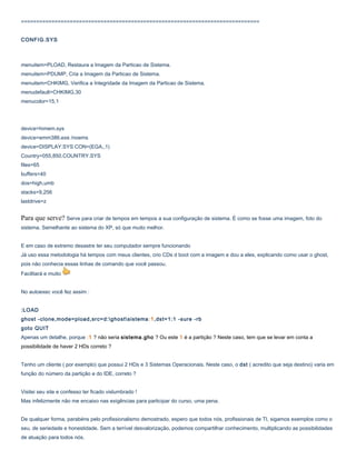 ==============================================================================
CONFIG.SYS

menuitem=PLOAD, Restaura a Imagem da Particao de Sistema.
menuitem=PDUMP, Cria a Imagem da Particao de Sistema.
menuitem=CHKIMG, Verifica a Integridade da Imagem da Particao de Sistema.
menudefault=CHKIMG,30
menucolor=15,1

device=himem.sys
device=emm386.exe /noems
device=DISPLAY.SYS CON=(EGA,,1)
Country=055,850,COUNTRY.SYS
files=65
buffers=40
dos=high,umb
stacks=9,256
lastdrive=z

Para que serve? Serve para criar de tempos em tempos a sua configuração de sistema. É como se fosse uma imagem, foto do
sistema. Semelhante ao sistema do XP, só que muito melhor.
E em caso de extremo desastre ter seu computador sempre funcionando
Já uso essa metodologia há tempos com meus clientes, crio CDs d boot com a imagem e dou a eles, explicando como usar o ghost,
pois não conhecia essas linhas de comando que você passou.
Facilitará e muito
No autoexec você fez assim :
:LOAD
ghost -clone,mode=pload,src=d:ghostsistema :1,dst=1:1 -sure -rb
goto QUIT
Apenas um detalhe, porque :1 ? não seria sistema.gho ? Ou este 1 é a partição ? Neste caso, tem que se levar em conta a
possibilidade de haver 2 HDs correto ?
Tenho um cliente ( por exemplo) que possui 2 HDs e 3 Sistemas Operacionais. Neste caso, o dst ( acredito que seja destino) varia em
função do número da partição e do IDE, correto ?
Visitei seu site e confesso ter ficado vislumbrado !
Mas infelizmente não me encaixo nas exigências para participar do curso, uma pena.
De qualquer forma, parabéns pelo profissionalismo demostrado, espero que todos nós, profissionais de TI, sigamos exemplos como o
seu, de seriedade e honestidade. Sem a terrível desvalorização, podemos compartilhar conhecimento, multiplicando as possibilidades
de atuação para todos nós.

 