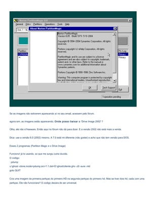 Se as imagens não estiverem aparecendo aí no seu email, acessem pelo fórum.
agora sim, as imagens estão aparecendo. Onde posso baixar o 'Drive Image 2002' ?
Olha, ele não é freeware. Então aqui no fórum não dá para dizer. E a versão 2002 não está mais a venda.
Dica: use a versão 6.0 (2002) mesmo. A 7.0 está mt diferente (não gostei) e acho que não tem versão para DOS.
Esses 2 programas (Partition Magic e o Drive Image)
Funciono! já to usando, so que me surgiu outra duvida.
O codigo:
: pdump
u:ghost -clone,mode=pdump,src=1:1,dst=D:ghostcliente.gho -z9 -sure -ntd
goto QUIT
Cria uma imagem da primeira partiçao do primeiro HD na segunda partiçao do primeiro hd. Mas se tiver dois hd, cada com uma
partiçao. Ele não funcionara? O codigo dexara de ser universal.

 