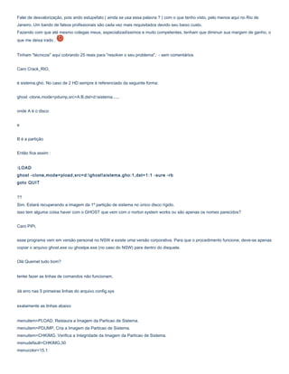 Falei de desvalorização, pois ando estupefato ( ainda se usa essa palavra ? ) com o que tenho visto, pelo menos aqui no Rio de
Janeiro. Um bando de falsos profissionais são cada vez mais requisitados devido seu baixo custo.
Fazendo com que até mesmo colegas meus, especializadíssimos e muito competentes, tenham que diminuir sua margem de ganho, o
que me deixa irado .
Tinham "técnicos" aqui cobrando 25 reais para "resolver o seu problema". - sem comentários
Caro Crack_RIO,
é sistema.gho. No caso de 2 HD sempre é referenciado da seguinte forma:
ghost -clone,mode=pdump,src=A:B,dst=d:sistema......
onde A é o disco
e
B é a partição
Então fica assim :
:LOAD
ghost -clone,mode=pload,src=d:ghostsistema.gho:1,dst=1:1 -sure -rb
goto QUIT
??
Sim. Estará recuperando a imagem da 1º partição de sistema no único disco rígido.
isso tem alguma coisa haver com o GHOST que vem com o norton system works ou são apenas os nomes parecidos?
Caro PiPi,
esse programa vem em versão personal no NSW e existe uma versão corporativa. Para que o procedimento funcione, deve-se apenas
copiar o arquivo ghost.exe ou ghostpe.exe (no caso do NSW) para dentro do disquete.
Olá Quemel tudo bom?
tentei fazer as linhas de comandos não funcionam,
dá erro nas 5 primeiras linhas do arquivo config.sys
exatamente as linhas abaixo
menuitem=PLOAD, Restaura a Imagem da Particao de Sistema.
menuitem=PDUMP, Cria a Imagem da Particao de Sistema.
menuitem=CHKIMG, Verifica a Integridade da Imagem da Particao de Sistema.
menudefault=CHKIMG,30
menucolor=15,1

 