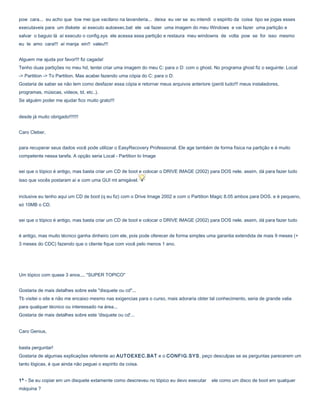 pow cara... eu acho que tow mei que vacilano na lavanderia... deixa eu ver se eu intendi o espirito da coisa tipo se jogas esses
executaveis para um diskete aí executo autoexec.bat ele vai fazer uma imagem do meu Windows e vai fazer uma partição e
salvar o baguio lá aí executo o config.sys ele acessa essa partição e restaura meu windowns de volta pow se for isso mesmo
eu te amo cara!!! aí manja ein!! valeu!!!
Alguem me ajuda por favor!!! fiz cagada!
Tenho duas partições no meu hd, tentei criar uma imagem do meu C: para o D: com o ghost. No programa ghost fiz o seguinte: Local
-> Partition -> To Partition. Mas acabei fazendo uma cópia do C: para o D:
Gostaria de saber se não tem como desfazer essa cópia e retornar meus arquivos anteriore (perdi tudo!!! meus instaladores,
programas, músicas, videos, td, etc..).
Se alguém poder me ajudar fico muito grato!!!
desde já muito obrigado!!!!!!!
Caro Cleber,
para recuperar seus dados você pode utilizar o EasyRecovery Professional. Ele age também de forma física na partição e é muito
competente nessa tarefa. A opção seria Local - Partition to Image
sei que o tópico é antigo, mas basta criar um CD de boot e colocar o DRIVE IMAGE (2002) para DOS nele. assim, dá para fazer tudo
isso que vocês postaram aí e com uma GUI mt amigável.
inclusive eu tenho aqui um CD de boot (q eu fiz) com o Drive Image 2002 e com o Partition Magic 8.05 ambos para DOS. e é pequeno,
só 10MB o CD.
sei que o tópico é antigo, mas basta criar um CD de boot e colocar o DRIVE IMAGE (2002) para DOS nele. assim, dá para fazer tudo
é antigo, mas muito técnico ganha dinheiro com ele, pois pode oferecer de forma simples uma garantia extendida de mais 9 meses (+
3 meses do CDC) fazendo que o cliente fique com você pelo menos 1 ano.

Um tópico com quase 3 anos.... "SUPER TOPICO"
Gostaria de mais detalhes sobre este "disquete ou cd"...
Tb visitei o site e não me encaixo mesmo nas exigencias para o curso, mais adoraria obter tal conhecimento, seria de grande valia
para qualquer técnico ou interessado na área...
Gostaria de mais detalhes sobre este 'disquete ou cd'...
Caro Genius,
basta perguntar!
Gostaria de algumas explicações referente ao AUTOEXEC.BAT e o CONFIG.SYS, peço desculpas se as perguntas parecerem um
tanto lógicas, é que ainda não peguei o espírito da coisa.
1º - Se eu copiar em um disquete extamente como descreveu no tópico eu devo executar
máquina ?

ele como um disco de boot em qualquer

 