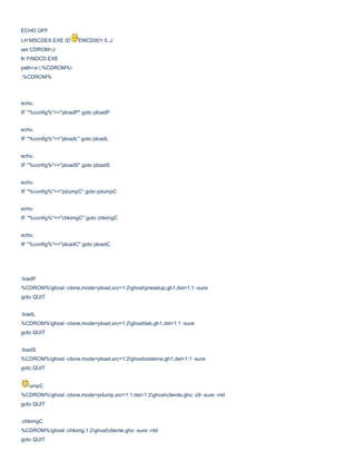 ECHO OFF
LH MSCDEX.EXE /D

EMCD001 /L:J

set CDROM=J:
lh FINDCD.EXE
path=a:;%CDROM%
;%CDROM%

echo.
IF "%config%"=="ploadP" goto ploadP
echo.
IF "%config%"=="ploadL" goto ploadL
echo.
IF "%config%"=="ploadS" goto ploadS
echo.
IF "%config%"=="pdumpC" goto pdumpC
echo.
IF "%config%"=="chkimgC" goto chkimgC
echo.
IF "%config%"=="ploadC" goto ploadC

:loadP
%CDROM%ghost -clone,mode=pload,src=1:2ghostpresetup.gh1,dst=1:1 -sure
goto QUIT
:loadL
%CDROM%ghost -clone,mode=pload,src=1:2ghostlab.gh1,dst=1:1 -sure
goto QUIT
:loadS
%CDROM%ghost -clone,mode=pload,src=1:2ghostsistema.gh1,dst=1:1 -sure
goto QUIT
umpC
%CDROM%ghost -clone,mode=pdump,src=1:1,dst=1:2ghostcliente.gho -z9 -sure -ntd
goto QUIT
:chkimgC
%CDROM%ghost -chkimg,1:2ghostcliente.gho -sure -ntd
goto QUIT

 