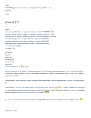 :loadC
%CDROM%ghost -clone,mode=pload,src=1:2ghostcliente.gh1,dst=1:1 -sure
goto QUIT
:QUIT

CONFIG.SYS
[menu]
menuitem=ploadP, Restaura Imagem da Instalacao Pentium III-W2KPROF - 360.
menuitem=ploadL, Restaura Imagem do Laboratorio Pentium III-W2KPROF - 220.
menuitem=ploadS, Restaura Imagem do Sistema
menuitem=pdumpC, Cria

Pentium III-W2KPROF - Garantia

Imagem do Cliente

Pentium III-W2KPROF

menuitem=chkimgC,Verifica Imagem do Cliente

Pentium III-W2KPROF

menuitem=ploadC, Restaura Imagem do Cliente

Pentium III-W2KPROF

menudefault=chkimgC,90
menucolor=15,0
[COMMON]
files=60
buffers=20
dos=high,umb
stacks=18,512
lastdrive=z
device=oakcdrom.sys /D

EMCD001

Hummmm, deixa eu ver se entendi. Eu devo criar um disco de boot normal (por exemplo pelo win98) e abrir os arquivos config.sys,
autoexec.bat, system.ini e todos os outros que aparecem neste tópico, e substituir TODO o conteúdo pelos códigos aqui postados. É
isso mesmo Quemel?
Se for isso tenho mais uma dúvida. Imagino que neste código está também o caminho para a imagem *.Gho que eu criei na unidade
D:
mas olhando por cima não pude identificar (hehe meio conplicado essas % e - no código
em outra partição ou outra pasta ele não a encontrará. Quemel (ou outro se souber

). Eu imagino que se eu salvar a imagem

) poderia me dizer onde está o caminho para a

imagem ghost nesse código? Quer dizer, se não for For Dummies

ps: uma dica, quando forem escrever um código usem a tag CODE que não saem esses smiles no meio do código, assim ó:

AUTOXEXEC.BAT

 