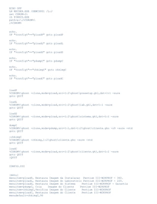 ECHO OFF
LH MSCDEX.EXE /DEMCD001 /L:J
set CDROM=J:
lh FINDCD.EXE
path=a:;%CDROM%
;%CDROM%
echo.
IF "%config%"=="ploadP" goto ploadP
echo.
IF "%config%"=="ploadL" goto ploadL
echo.
IF "%config%"=="ploadS" goto ploadS
echo.
IF "%config%"=="pdumpC" goto pdumpC
echo.
IF "%config%"=="chkimgC" goto chkimgC
echo.
IF "%config%"=="ploadC" goto ploadC

loadP
%CDROM%ghost -clone,mode=pload,src=1:2ghostpresetup.gh1,dst=1:1 -sure
goto QUIT
loadL
%CDROM%ghost -clone,mode=pload,src=1:2ghostlab.gh1,dst=1:1 -sure
goto QUIT
loadS
%CDROM%ghost -clone,mode=pload,src=1:2ghostsistema.gh1,dst=1:1 -sure
goto QUIT
dumpC
%CDROM%ghost -clone,mode=pdump,src=1:1,dst=1:2ghostcliente.gho -z9 -sure -ntd
goto QUIT
:chkimgC
%CDROM%ghost -chkimg,1:2ghostcliente.gho -sure -ntd
goto QUIT
loadC
%CDROM%ghost -clone,mode=pload,src=1:2ghostcliente.gh1,dst=1:1 -sure
goto QUIT
:QUIT
CONFIG.SYS
[menu]
menuitem=ploadP, Restaura Imagem da Instalacao Pentium III-W2KPROF - 360.
menuitem=ploadL, Restaura Imagem do Laboratorio Pentium III-W2KPROF - 220.
menuitem=ploadS, Restaura Imagem do Sistema
Pentium III-W2KPROF - Garantia
menuitem=pdumpC, Cria
Imagem do Cliente
Pentium III-W2KPROF
menuitem=chkimgC,Verifica Imagem do Cliente
Pentium III-W2KPROF
menuitem=ploadC, Restaura Imagem do Cliente
Pentium III-W2KPROF
menudefault=chkimgC,90

 
