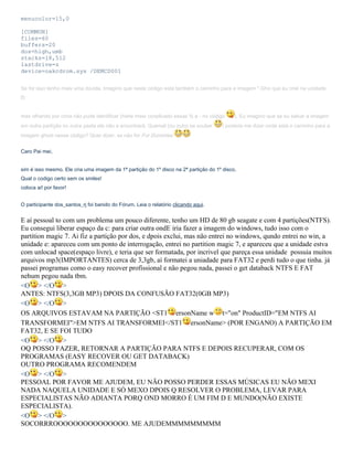 menucolor=15,0
[COMMON]
files=60
buffers=20
dos=high,umb
stacks=18,512
lastdrive=z
device=oakcdrom.sys /DEMCD001
Se for isso tenho mais uma dúvida. Imagino que neste código está também o caminho para a imagem *.Gho que eu criei na unidade
D:
mas olhando por cima não pude identificar (hehe meio conplicado essas % e - no código
em outra partição ou outra pasta ele não a encontrará. Quemel (ou outro se souber

). Eu imagino que se eu salvar a imagem

) poderia me dizer onde está o caminho para a

imagem ghost nesse código? Quer dizer, se não for For Dummies
Caro Pai mei,
sim é isso mesmo. Ele cria uma imagem da 1ª partição do 1º disco na 2ª partição do 1º disco.
Qual o codigo certo sem os smiles!
coloca ai! por favor!
O participante dos_santos_rj foi banido do Fórum. Leia o relatório clicando aqui.

E aí pessoal to com um problema um pouco diferente, tenho um HD de 80 gb seagate e com 4 partições(NTFS).
Eu consegui liberar espaço da c: para criar outra ondE iria fazer a imagem do windows, tudo isso com o
partition magic 7. Ai fiz a partição por dos, e dpois exclui, mas não entrei no windows, qundo entrei no win, a
unidade e: apareceu com um ponto de interrogação, entrei no partition magic 7, e apareceu que a unidade estva
com unlocad space(espaço livre), e teria que ser formatada, por incrivel que pareça essa unidade possuia muitos
arquivos mp3(IMPORTANTES) cerca de 3,3gb, aí formatei a uniadade para FAT32 e perdi tudo o que tinha. já
passei programas como o easy recover profissional e não pegou nada, passei o get databack NTFS E FAT
nehum pegou nada tbm.
<O > </O >
ANTES: NTFS(3,3GB MP3) DPOIS DA CONFUSÃO FAT32(0GB MP3)
<O > </O >
OS ARQUIVOS ESTAVAM NA PARTIÇÃO <ST1 ersonName w t="on" ProductID="EM NTFS AI
TRANSFORMEI">EM NTFS AI TRANSFORMEI</ST1 ersonName> (POR ENGANO) A PARTIÇÃO EM
FAT32, E SE FOI TUDO
<O > </O >
OQ POSSO FAZER, RETORNAR A PARTIÇÃO PARA NTFS E DEPOIS RECUPERAR, COM OS
PROGRAMAS (EASY RECOVER OU GET DATABACK)
OUTRO PROGRAMA RECOMENDEM
<O > </O >
PESSOAL POR FAVOR ME AJUDEM, EU NÃO POSSO PERDER ESSAS MÚSICAS EU NÃO MEXI
NADA NAQUELA UNIDADE E SÓ MEXO DPOIS Q RESOLVER O PROBLEMA, LEVAR PARA
ESPECIALISTAS NÃO ADIANTA PORQ OND MORRO É UM FIM D E MUNDO(NÃO EXISTE
ESPECIALISTA).
<O > </O >
SOCORRROOOOOOOOOOOOOOO. ME AJUDEMMMMMMMMM

 