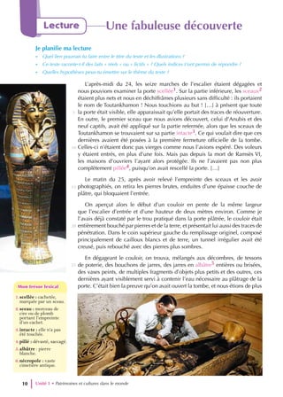 L’après-midi du 24, les seize marches de l’escalier étaient dégagées et
nous pouvions examiner la porte scellée1. Sur la partie inférieure, les sceaux2
étaient plus nets et nous en déchiffrâmes plusieurs sans difficulté : ils portaient
le nom de Toutankhamon ! Nous touchions au but ! […] à présent que toute
la porte était visible, elle apparaissait qu’elle portait des traces de réouverture.
En outre, le premier sceau que nous avions découvert, celui d’Anubis et des
neuf captifs, avait été appliqué sur la partie refermée, alors que les sceaux de
Toutankhamon se trouvaient sur sa partie intacte3. Ce qui voulait dire que ces
dernières avaient été posées à la première fermeture officielle de la tombe.
Celles-ci n’étaient donc pas vierges comme nous l’avions espéré. Des voleurs
y étaient entrés, en plus d’une fois. Mais pas depuis la mort de Ramsès VI,
les maisons d’ouvriers l’ayant alors protégée. Ils ne l’avaient pas non plus
complètement pillée4, puisqu’on avait rescellé la porte. […]
Le matin du 25, après avoir relevé l’empreinte des sceaux et les avoir
photographiés, on retira les pierres brutes, enduites d’une épaisse couche de
plâtre, qui bloquaient l’entrée.
On aperçut alors le début d’un couloir en pente de la même largeur
que l’escalier d’entrée et d’une hauteur de deux mètres environ. Comme je
l’avais déjà constaté par le trou pratiqué dans la porte plâtrée, le couloir était
entièrement bouché par pierres et de la terre, et présentait lui aussi des traces de
pénétration. Dans le coin supérieur gauche du remplissage originel, composé
principalement de cailloux blancs et de terre, un tunnel irrégulier avait été
creusé, puis rebouché avec des pierres plus sombres.
En dégageant le couloir, on trouva, mélangés aux décombres, de tessons
de poterie, des bouchons de jarres, des jarres en albâtre5 entières ou brisées,
des vases peints, de multiples fragments d’objets plus petits et des outres, ces
dernières ayant visiblement servi à contenir l’eau nécessaire au plâtrage de la
porte. C’était bien la preuve qu’on avait ouvert la tombe, et nous étions de plus
Unité 1 • Patrimoines et cultures dans le monde
10
Lecture Une fabuleuse découverte
Je planifie ma lecture
- Quel lien pourrais-tu faire entre le titre du texte et les illustrations ?
- Ce texte raconte-t-il des faits « réels » ou « fictifs » ? Quels indices t’ont permis de répondre ?
- Quelles hypothèses peux-tu émettre sur le thème du texte ?
1.scellée : cachetée,
marquée par un sceau.
2.sceau : morceau de
cire ou de plomb
portant l’empreinte
d’un cachet.
3.intacte : elle n’a pas
été touchée.
4.pillé : dévasté, saccagé.
5.albâtre : pierre
blanche.
6.nécropole : vaste
cimetière antique.
Mon trésor lexical
Mon trésor lexical
5
10
15
20
25
 