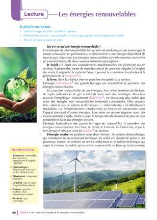 Qu’est-ce qu’une énergie renouvelable ?
Une énergie est dite renouvelable lorsqu’elle est produite par une source que la
nature renouvelle en permanence, contrairement à une énergie dépendant de
sources qui s’épuisent. Les énergies renouvelables sont très diverses, mais elles
proviennent toutes de deux sources naturelles principales :
le Soleil : il émet des rayonnements transformables en électricité ou en
chaleur, il génère des zones de températures et de pression inégales à l’origine
des vents, il engendre le cycle de l’eau, il permet la croissance des plantes et la
génération de la biomasse1! ;
la Terre, dont la chaleur interne peut être récupérée à la surface.
L’énergie hydraulique2 des grands barrages est aujourd’hui la première des
énergies renouvelables.
Le caractère renouvelable de ces énergies, leur faible émission de déchets,
de rejets polluants et de gaz à effet de serre sont des avantages. Mais leur
pouvoir énergétique, relativement disséminé3, est beaucoup plus faible que
celui des énergies non renouvelables fortement concentrées. Elles peuvent
être - dans le cas du solaire et de l’éolien - « intermittentes » et difficilement
stockables, car immédiatement transformées en électricité, nécessitant alors
l’apport ponctuel d’autres énergies. Leur mise en œuvre suppose aussi des
investissements lourds, même si avec le temps elles deviennent de plus en plus
compétitives face aux énergies fossiles.
L’énergie hydraulique des grands barrages est aujourd’hui la première des
énergies renouvelables. La Chine, le Brésil, le Canada, les États-Unis, et peut-
être demain l’Afrique, sont les leaders4 du secteur.
L’énergie solaire est produite sous deux formes : le solaire photovoltaïque
qui transforme le rayonnement lumineux du soleil en électricité grâce à des
panneaux formés de cellules de semi-conducteurs et le solaire thermique qui
capte la chaleur du soleil, qu’on utilise comme telle ou bien qu’on transforme
5
10
15
20
25
Unité 4 • Les sources d’energie et les energies renouvelables
100
Lecture Les énergies renouvelables
Je planifie ma lecture
- Quel est le type du texte ? Justifie ta réponse.
- Observe bien le mot « renouvelable » et dis ce que signifie une énergie renouvelable.
- Devine de quoi va parler le texte.
1.Biomasse : ensemble
des matières
organiques d’origine
végétale.
2.Hydraulique :
fournie par les cours
ou les chutes d’eau.
3.Disséminé : dispersé,
éparpillé.
4.Leaders : qui occupe
les premières places.
3.Rotors : parties
mobiles d’un
mécanisme rotatif.
4.Vecteur : qui
transmet.
Mon trésor lexical
Mon trésor lexical
 