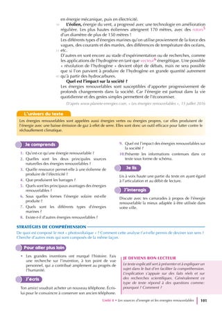 Je comprends
1. Qu’est-ce qu’une énergie renouvelable ?
2. Quelles sont les deux principales sources
naturelles des énergies renouvelables ?
3. Quelle ressource permet-elle à une éolienne de
produire de l’électricité ?
4. Que produisent les barrages ?
5. Quels sont les principaux avantages des énergies
renouvelables ?
6. Sous quelles formes l’énergie solaire est-elle
produite ?
7. Quels sont les différents types d’énergies
marines ?
8. Existe-t-il d’autres énergies renouvelables ?
9. Quel est l’impact des énergies renouvelables sur
la société ?
10.Présente les informations contenues dans ce
texte sous forme de schéma.
Je lis
Lis à voix haute une partie du texte en ayant égard
à l’articulation et au débit de lecture.
J’interagis
Discute avec tes camarades à propos de l’énergie
renouvelable la mieux adaptée à être utilisée dans
votre ville.
STRATÉGIES DE COMPRÉHENSION
De quoi est composé le mot « photovoltaïque » ? Comment cette analyse t’a-t-elle permis de deviner son sens ?
Cherche d’autres mots qui sont composés de la même façon.
Pour aller plus loin
• Les grandes inventions ont marqué l’histoire. Fais
une recherche sur l’invention, à ton point de vue
personnel, qui a contribué amplement au progrès de
l’humanité.
J’écris
Ton ami(e) voudrait acheter un nouveau téléphone. Écris-
lui pour le convaincre à conserver son ancien téléphone.
JE DEVIENS BON LECTEUR
Le texte explicatif sert à présenter et à expliquer un
sujet dans le but d’en faciliter la compréhension.
L’explication s’appuie sur des faits réels et sur
des recherches scientifiques. Généralement ce
type de texte répond à des questions comme:
pourquoi ? Comment ?
en énergie mécanique, puis en électricité.
L’éolien, énergie du vent, a progressé avec une technologie en amélioration
régulière. Les plus hautes éoliennes atteignent 170 mètres, avec des rotors5
d’un diamètre de plus de 150 mètres !
Les différents types d’énergies marines qu’on utilise proviennent de la force des
vagues, des courants et des marées, des différences de température des océans,
etc.
D’autres en sont encore au stade d’expérimentation ou de recherches, comme
les applications de l’hydrogène en tant que vecteur6 énergétique. Une possible
« révolution de l’hydrogène » devient objet de débats, mais ne sera possible
que si l’on parvient à produire de l’hydrogène en grande quantité autrement
qu’à partir des hydrocarbures.
Quel est l’impact sur la société ?
Les énergies renouvelables sont susceptibles d’apporter progressivement de
profonds changements dans la société. Car l’énergie est partout dans la vie
quotidienne et des gestes simples permettent de l’économiser.
D’après www.planete-energies.com, « Les énergies renouvelables », 15 juillet 2016
30
35
40
L’univers du texte
Les énergies renouvelables sont appelées aussi énergies vertes ou énergies propres, car elles produisent de
l’énergie avec une baisse émission de gaz à effet de serre. Elles sont donc un outil efficace pour lutter contre le
réchauffement climatique.
Unité 4 • Les sources d’energie et les energies renouvelables 101
 