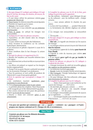 Unité 4 • Les sources d’energie et les energies renouvelables 103
1. Recopie chaque CC souligné, puis indique s’il s’agit
d’un CC de lieu, de temps, de manière, de moyen, de
but ou de cause
a. Il vaut mieux utiliser les panneaux solaires pour
produire de l’électricité.
b. Dans l’avenir, les réserves naturelles seront épuisées
si l’homme ne respecte pas la nature.
c. Demain, j’irai au parc solaire.
d. Je n’arrive pas à vous entendre car ces éoliennes
sont bruyantes.
e. Dans le passé, on utilisait les énergies non
renouvelables.
2. Souligne les CC dans les phrases suivantes.
a. Aujourd’hui, on doit investir dans les énergies
renouvelables.
b. Ce parc éolien se trouve près des habitations.
c. Nous écoutons la conférence sur les centrales
hydrauliques attentivement.
d. Les ressources en pétrole s’épuisent à cause de la
pollution.
e. Nous viendrons dans le but d’essayer la voiture
solaire.
3. Recopie les phrases en supprimant les CC.
a. Bientôt, On installera une nouvelle éolienne dans
cette région.
b. Les éoliennes font un bruit terrible en tournant dans
le vent.
c. Les élèves ont préparé un exposé sur les énergies
fossiles soigneusement.
d. Puisqu’il est au point, Rayane a présenté son projet
sur les économies d’énergie à ses professeurs.
e. Tous les panneaux se sont arrêtés de produire de
l’électricité à cause d’une panne générale.
4. Écris la question qui correspond à chaque CC
souligné.
a. Les ventilateurs tournent rapidement pour
transformer le vent électricité.
b. J’irai à Ouarzazate pour visiter le parc solaire.
c. La première phase du complexe, Noor Ouarzazate
, a été inaugurée par le Roi Mohammed VI en 2016.
d. Nos voisins viennent de faire poser des panneaux
solaires sur le toit de leur maison.
e. Dounia a réussi son concours grâce à son
acharnement.
5. Complète les phrases avec le CC de la liste, puis
indique la précision qu’ils apportent.
Sur des turbines - lentement - pour fabriquer du gaz
ou du carburant - avec les meilleurs outils - chaque
semaine.
a. …… nous venons admirer le chantier du parc
solaire.
b. La force de l’eau tombant …… produit l’électricité.
c. La fermentation des déchets végétaux est utilisée
……
d. Les énergies non renouvelables se renouvellent
……
e. On travaille ……
6. Recopie chaque CC en gras, puis indique sa classe
grammaticale.
a. Hier soir, j’ai regardé une émission sur les sources
de l’énergie
b. Les énergies solaires servent à fournir de l’électricité
dans les maisons.
c. Les panneaux captent de la chaleur pour fournir de
l’eau chaude.
d. J’attends la visite du nouveau parc solaire avec
impatience.
e. Il est inquiet parce qu’il n’a pas pu installer le
panneau solaire.
7. Récris les phrases en plaçant les CC indiqués à
l’endroit de ton choix.
a. L’énergie lumineuse du soleil est recueillie grâce à
des capteurs sur des panneaux solaires.
b. Les éoliennes tournent sans cesse.
c. Bientôt, toutes les énergies fossiles seront épuisées.
d. Dès l’antiquité, l’énergie hydraulique est apparue
avec les moulins à eau.
e. On peut fabriquer des bio-carburants utiles pour
faire fonctionner les moteurs.
8. Complète les phrases avec les CC indiqués.
a. …… Notre classe participe à une recherche sur les
sources de l’énergie …… (CCT+CCL)
b. On doit bâtir plus de parcs solaires …… (CCL)
c. On vient de découvrir une nouvelle énergie
renouvelable …… (CC de cause)
d. Les énergies renouvelables proviennent de sources
qui se regénèrent …… ( CCM)
e. …… Les énergies fossiles sont actuellement en voie
d’épuisement …… ( CCT+CC de cause)
Je m’exerce
Vers l’écrit
Construis une phrase avec les éléments demandés.
CCT+GS+GV+ CC de moyen
GS+GV+CC de cause
CCM+ CCT+ GS+GV
Défi langue
L’un pose une question qui commence par « où », « quand », « comment » ou « pourquoi » et l’autre
propose une réponse contenant un CC. Changez de rôle et recommencez.
 