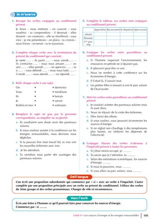 1. Recopie les verbes conjugués au conditionnel
présent.
Je ferais - nous mettions - on courrait - vous
voudriez - tu comprendrais - il devenait - elles
diraient - on construira - elle se réveillerait - vous
iriez - je me présenterais - on plaira - tu croirais -
nous lirions - on tenait - tu te souvenais.
2. Complète chaque verbe avec la terminaison du
présent du conditionnel qui convient.
Je mettr…… - ils partir…… - nous viendr…… -
ils s’entrainer…… - nous nous amuser…… - on
verr…… - elles prendr…… - on apercevr…… - tu
ir…… - vous défendr…… - nous nous battr…… -
il vendr…… - vous attendr…… - on répondr……
3. Relie chaque verbe à son sujet.
On		 •		 • dormiriez
Vous •		 • tiendrions
Ils		 •		 • boirais
Je		 •		 • verrait
Brahim et moi •		 • sortiraien
4. Remplace le sujet en gras par la personne
correspondante, au singulier ou au pluriel.
a. Ils voudraient sans doute avoir des panneaux
solaires.
b. Si nous voulons assister à la conférence sur les
énergies renouvelables, nous devrions nous
dépêcher.
c. Si tu pouvais finir mon travail tôt, tu irais voir
les nouvelles éoliennes avec moi.
d. Je les attendrais.
e. Tu viendrais nous parler des avantages des
panneaux solaires.
5. Complète le tableau. Les verbes sont conjugués
au conditionnel présent.
Apprendriez Recouvraient Se disputerait Apercevrions
Infinitif
Personne
2ème
pers.
sing
6. Conjugue les verbes entre parenthèses au
conditionnel présent.
a. Si l’homme respectait l’environnement, les
ressources en pétrole ne (s’épuiser) pas.
b. Il (pleuvoir) peut être ce soir.
c. Nous (se rendre) à cette conférence sur les
économies d’énergie.
d. S’il était là, il (savoir) tout.
e. Les petites filles (s’amuser) à voir le parc solaire
de Ouarzazate.
7. Mets les verbes entre parenthèses au conditionnel
présent
a. Je (vouloir) acheter des panneaux solaires mais
ils sont chers.
b. Nous (se réjouir) de la visite des éoliennes.
c. Elles (faire) des efforts.
d. Si vous vouliez, vous (pouvoir) économiser les
sources d’énergie.
e. Si on réglait son chauffage à des températures
plus basses, on (réduire) les dépenses de
l’électricité.
8. Conjugue chacun des verbes ci-dessous à
l’impératif présent à toutes les personnes.
a. Si j’étais moins occupé, je ………
b. Tu savais que je t’attendais, tu ………
c. Selon des estimations scientifiques, les sources
d’énergie ………
d. Si nous le pouvions, nous ………
e. Si vous alliez au parc solaire, vous ………
Je m’exerce
Vers l’écrit
Écris une lettre à l’homme ce qu’il pourrait faire pour conserver les sources d’énergie.
Commence par : si ……..
Défi langue
L’un écrit une proposition subordonnée qui commence par « si » avec un verbe à l’imparfait. L’autre
complète par une proposition principale avec un verbe au présent du conditionnel. Utilisez des verbes
du 3ème groupe et des verbes pronominaux. Changer de rôle et recommencez.
Unité 4 • Les sources d’energie et les energies renouvelables 105
 