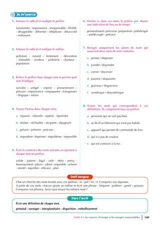 1. Entoure le radical et souligne le préfixe
transformer - impuissance - irresponsable - illisible
- désagréable - déformer - téléphone - désaccord
- malfaisant.
2. Entoure le radical et souligne le suffixe.
pollution - naturel - lentement - décoration
- réalisable - vendeur - jardinerie - chanteur -
population.
3. Relève le préfixe dans chaque mot et précise quel
sens il indique.
survoler - antigel - expirer - pressentiment -
précoce - impuissance - empaqueter - transgresser
- illogique - refaire
4. Trouve l’intrus dans chaque série.
a. repasser - rebondir - repérer - reprendre
b. résister - réchauffer - récipient - répugnant
c. prévoir - prévenir - préciser -
d. imprudent - Imprimer - impolitesse - impossible
5. Écris le contraire des mots suivants en ajoutant à
chaque mot un préfixe.
valide - patient - légal - utile - obéir - prévu -
heureusement - placer - adroit - respirable - achevé
- mortel - équilibre - efficace - plier
6. Précise si, dans ces mots, le préfixe pré- donne
une indication de lieu ou de temps.
pressentiment-prévision-préposition-préfabriqué
- prédécoupé - précoce
7. Recopie uniquement les paires de mots qui
associent deux mots de sens contraire.
a. penser / dispenser
b. joindre / disjoindre
c. cerner / discerner
d. paraitre / disparaitre
e. gracieux / disgracieux
f. symétrique / dissymétrique
8. Trouve les mots qui correspondent à ces
définitions. Ils comportent tous un préfixe.
a. personne qui ne voit pas bien.
b. se dit d’un bâtiment qui n’est pas habité.
c. appareil qui permet de commande de loin.
d. qui n’a pas de couleur.
e. qui est contraire à la loi.
Je m’exerce
Vers l’écrit
Écris une définition de chaque mot.
prénatal - surnager - interplanétaire - disparition - embellissement
Défi langue
Chacun cherche des mots formés avec ces préfixes : re / pré / im / il. Comparez vos réponses.
A partir de ces mots, chacun ajoute un suffixe et écrit une phrase : fréquent - préférer - gentil - poisson.
Comparez vos phrases. Avez-vous trouvé les mêmes mots ?
Unité 4 • Les sources d’energie et les energies renouvelables 109
 