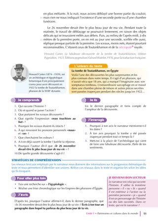 en plus méfiants. À la nuit, nous avions déblayé une bonne partie du couloir,
mais rien ne nous indiquait l’existence d’une seconde porte ou d’une chambre
funéraire.
Le 26 novembre devait être le plus beau jour de ma vie. Pendant toute la
matinée, le travail de déblayage se poursuivit lentement, en raison des objets
délicats qui se trouvaient mêlés aux débris. Puis, au milieu de l’après-midi, à dix
mètres de la première porte, on en mit au jour une seconde, scellée elle aussi,
réplique presque parfaite de la première. Les sceaux, moins nets, étaient pourtant
reconnaissables. C’étaient ceux de Toutankhamon et de la nécropole6 royale.
Je comprends
1. Qui raconte l’histoire ?
2. Où et quand se passe l’action ?
3. Que portaient les sceaux découverts ?
4. Que signifie l’expression «nous touchions au
but» ?
5. Pourquoi les sceaux étaient-ils intacts ?
6. À qui renvoient les pronoms personnels «nous»
et «on» ?
7. Que cherchaient les voleurs ?
8. A-t-on déjà ouvert la tombe ? Justifie ta réponse.
9. Pourquoi l’auteur dit-il que «le 26 novembre
devait être le plus beau jour de ma vie » ?
10.De quelle grande découverte s’agit-il ?
Je lis
Lis le dernier paragraphe et tiens compte de
l’ampleur de la découverte.
J’interagis
1. Pourquoi à ton avis le narrateur mentionne-t-il
les dates ?
2. À ton avis pourquoi la tombe a été passée
inaperçue pendant tout ce temps-là ?
3. Mets-toi à la place de l’archéologue qui vient
de faire une fabuleuse découverte. Parle de tes
sentiments.
Pour aller plus loin
• Fais une recherche sur « l’égyptologie ».
• Réalise une frise chronologique sur les Empires des pharaons d’Égypte.
J’écris
D’après toi, pourquoi l’auteur affirme-t-il, dans le dernier paragraphe, que
«le 26 novembre devait être le plus beau jour de sa vie» ? Écris à ton tour un
paragraphe dans lequel tu parleras du plus beau jour de ta vie.
STRATÉGIES DE COMPRÉHENSION
Les réseaux lexicaux employés par le narrateur nous donnent des informations sur la progression thématique du
texte et nous permettent d’identifier son univers. Relève ces réseaux dans le texte et organise-les selon les idées
qu’ils évoquent.
JE DEVIENS BON LECTEUR
Le narrateur est celui qui raconte
l’histoire. Il utilise la troisième
personne « il » ou « ils » quand
il est extérieur à l’action ou la
première personne « je » quand
il est un personnage de l’histoire
ou des faits racontés. Dans ce
texte, qui est le narrateur ?
Unité 1 • Patrimoines et cultures dans le monde 11
Howard Carter, La fabuleuse découverte de la tombe de Toutankhamon, édition
Pygmalion, 1923, Éditions pygmalion/ GérardWatelet,1978, pour la traduction française.
L’univers du texte
La tombe de Toutankhamon, en Égypte
Voilà l’une des découvertes les plus surprenantes et les
plus connues dans notre temps. Il s’agit d’un pharaon, qui
n’aurait vécu que 18 ans, qui a marqué l’imaginaire avec son
somptueux tombeau. L’extraordinaire sarcophage en or massif
dans une chambre pleine de trésors et autres pièces secrètes
sont passées inaperçues pendant des siècles jusqu’en 1922…
Howard Carter (1874 - 1939), est
un archéologue et égyptologue
britannique.Il est principalement
connu pour avoir découvert en
1922 la tombe de Toutankhamon,
pharaon de la XVIIIe
dynastie.
30
35
 
