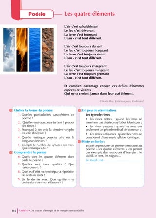 Étudier la forme du poème
1. Quelles particularités caractérisent ce
poème ?
2. Quelle remarque peux-tu faire à propos
des rimes ?
3. Pourquoi à ton avis la dernière strophe
est-elle différente ?
4. Quelle remarque peux-tu faire sur la
longueur des vers ?
5. Compte le nombre de syllabes des vers.
Que remarques-tu ?
Comprendre le poème
6. Quels sont les quatre éléments dont
parle le poème ?
7. Quelles sont leurs qualités ? Que
remarques-tu ?
8. Quel est l’effet recherché par la répétition
de certains mots ?
9. Lis le dernier vers. Que signifie « se
croire dans son vrai élément » ?
Un peu de versification
Les types de rimes
• les rimes riches : quand les mots se
terminent par plusieurs syllabes identiques ;
• les rimes pauvres : quand les mots ont
seulement un phonème final de commun ;
• Les rimes suffisantes : quand les rimes se
composent d’une seule syllabe identique.
Poète en herbe :
Essaie de produire un poème semblable au
poème « les quatre éléments » en parlant
par exemple des ressources d’énergies : le
soleil, le vent, les vagues…
Le soleil c’est ………………………………
Unité 4 • Les sources d’energie et les energies renouvelables
110
Poésie Les quatre éléments
L’air c’est rafraîchissant
Le feu c’est dévorant
La terre c’est tournant
L’eau - c’est tout différent.
L’air c’est toujours du vent
Le feu c’est toujours bougeant
La terre c’est toujours vivant
L’eau - c’est tout différent.
L’air c’est toujours changeant
Le feu c’est toujours mangeant
La terre c’est toujours germant
L’eau - c’est tout différent.
Et combien davantage encore ces drôles d’hommes
espèces de vivants
Qui ne se croient jamais dans leur vrai élément.
Claude Roy, Enfantasques, Gallimard.
 