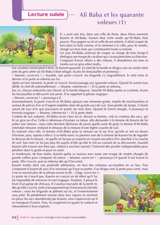 Ali Baba et les quarante
Ali Baba et les quarante
voleurs (1)
voleurs (1)
IL y avait une fois, dans une ville de Perse, deux frères nommés
Kassim et Ali-Baba. Kassim était riche tandis qu’Ali-Baba était
pauvre. Pour gagner sa vie et celle de ses enfants, il allait couper du
bois dans la forêt voisine, et le ramenait à la ville, pour le vendre,
chargé sur trois ânes qui constituaient toute sa fortune.
Un jour Ali-Baba achevait de couper sa charge de bois lorsqu’il
distingua une troupe de cavaliers qui s’avançaient dans sa direction.
Craignant d’avoir affaire à des voleurs, il abandonna ses ânes et
monta sur un gros arbre touffu.
Les cavaliers mirent pied à terre, ils étaient quarante. Le chef de la bande se dirigea vers un rocher situé
près du gros arbre où Ali-Baba s’était réfugié, écarta les broussailles et prononça :
« Sésame, ouvre-toi ! » Aussitôt, une porte s’ouvrit, les brigands s’y engouffrèrent, le chef entra le
dernier et la porte se referma sur lui.
Après un bon moment, la porte se rouvrit, livrant passage aux quarante voleurs. Quand ils eurent tous
défilé, le chef dit solennellement : « Sésame, referme-toi ! » Et la porte se referma.
Sur ce, chacun enfourcha son cheval, et la bande disparut. Aussitôt Ali-Baba quitta sa cachette, écarta
les broussailles et découvrit une porte. Il se rappelait la phrase magique :
« Sésame, ouvre-toi ! » prononça-t-il.
Instantanément, la porte s’ouvrit et Ali-Baba aperçut une immense grotte, emplie de marchandises et
surtout de pièces d’or et d’argent empilées dans de grands sacs de cuir. Sans perdre de temps, il réunit
autant de sacs d’or que pouvaient en porter ses trois ânes. Quand ils furent chargés, il prononça la
formule magique : « Sésame, referme-toi ! « Et la porte obéit.
Content de son aubaine, Ali-Baba revint chez lui et, devant sa femme, vida le contenu des sacs, qui
fit un gros tas d’or. Celle-ci désireuse d’évaluer ce trésor, alla demander à la femme de Kassim de lui
prêter une mesure ; mais cette dernière désireuse de savoir quelle sorte de grain la femme d’Ali-Baba
entendait mesurer, enduisit le dessous de la mesure d’une légère couche de suif.
En rentrant chez elle, la femme d’Ali-Baba posa la mesure sur le tas d’or, qu’elle se mit en devoir
d’évaluer, puis, reporta celle-ci à sa belle-sœur. Le premier soin de la femme de Kassim fut de regarder
le dessous de la mesure ; et quelle ne fut pas sa surprise en voyant une pièce d’or attachée à la couche
de suif. Son mari ne fut pas plus tôt auprès d’elle qu’elle le mit au courant de sa découverte. Aussitôt
Kassim alla trouver son frère qui, cédant à son bon naturel, l’instruisit des paroles indispensables pour
pénétrer dans la grotte et pour en sortir.
Le lendemain, de bon matin, Kassim quitta sa maison avec toute une troupe de mulets chargés de
grands coffres pour s’emparer du trésor. « Sésame, ouvre-toi ! » prononça-t-il quand il eut trouvé la
porte. Elle s’ouvrit, puis se referma dès qu’il fut entré.
Kassim tomba dans une profonde admiration, en face des richesses accumulées en ce lieu. Puis
s’emparant d’autant de sacs d’or monnayé qu’il put en porter, il se dirigea vers la porte pour sortir, mais
il ne se souvint plus de la phrase exacte et dit : «Orge, ouvre-toi !»
La porte ne s’ouvrit pas. Kassim en conçut un tel effroi qu’il lui
fut impossible de retrouver le mot magique. Soudain, il perçut le
bruit d’un galop de chevaux. Il s’avança tout près de la porte et,
dès qu’elle s’ouvrit, sortit si brusquement qu’il renversa le chef des
voleurs ; mais les brigands se jetèrent sur lui, et l’exterminèrent
sans pitié. Ils pénétrèrent ensuite dans leur repaire et remirent
en place les sacs abandonnés par Kassim, sans s’apercevoir qu’il
en manquait d’autres. Puis, ils coupèrent en quatre le cadavre et
retournèrent à leurs exploits.
Unité 4 • Les sources d’energie et les energies renouvelables
112
Lecture suivie
 