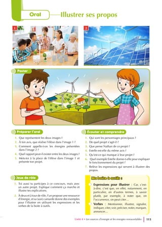 Poster
Unité 4 • Les sources d’energie et les energies renouvelables 113
1. Que représentent les deux images ?
2. À ton avis, que réalise l’élève dans l’image 1 ?
3. Comment appelle-t-on les énergies présentées
dans l’image 2 ?
4. Quel rapport peut-il exister entre les deux images ?
5. Mets-toi à la place de l’élève dans l’image 1 et
présente ton projet.
1. Qui sont les personnages principaux ?
2. De quel projet s’agit-il ?
3. Que pense Nathan de ce projet ?
4. Estelle est-elle du même avis ?
5. Qu’est-ce qui manque à leur projet ?
6. Quel exemple Estelle donne-t-elle pour expliquer
le fonctionnement du projet ?
7. Relève les expressions qui servent à illustrer des
propos.
Préparer l’oral Écouter et comprendre
1. Toi aussi tu participes à ce concours, mais avec
un autre projet. Explique comment ça marche et
illustre tes explications.
2. À deux et à tour de rôle, l’un propose une ressource
d’énergie, et sa (son) camarde donne des exemples
pour l’illustrer en utilisant les expressions et les
verbes de la boite à outils.
Jeux de rôle Ma boite à outils :
Ma boite à outils :
Expressions pour illustrer : Car, c’est-
à-dire, c’est que, en effet, notamment, en
particulier, en d’autres termes, à savoir
plutôt, par exemple, à noter que, en
l’occurrence, on peut citer…
Verbes : Mentionner, illustrer, signaler,
indiquer, citer, voir, préciser, noter, marquer,
annoncer…
Oral Illustrer ses propos
1 2
 