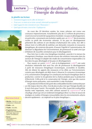Au cours des 20 dernières années, les zones urbaines ont connu une
croissance impressionnante. Actuellement, plus de 3,5 millions de personnes y
vivent (environ la moitié de la population mondiale). Les pays en développement,
en particulier, connaissent une évolution rapide avec un déclin1 des économies
rurales au profit des économies urbaines. Si les pays en développement
présentent des rythmes et une étendue d’urbanisation très variés, leur défi à
relever tient à la difficulté de stabiliser une demande croissante en ressources
énergétiques, de construire des ponts, d’assurer l’égalité et l’autonomisation, de
diminuer la dégradation de l’environnement, de promouvoir la santé ainsi que
d’élaborer de nouvelles orientations pour le développement.
Pour faire face à cette crise énergétique mondiale, associée à la menace du
changement climatique, nous devons trouver des solutions innovantes dans les
secteurs de l’énergie et adopter des modes de consommation responsables à la
fois dans les pays développés et les pays en développement.
Pour assurer un avenir fiable2, sain et écologiquement viable3, une autre
révolution industrielle doit avoir lieu afin de promouvoir le développement
à partir de ressources énergétiques économiques, accessibles et durables.
Afin de réduire les apports des ressources et les effets sur l’environnement,
certains pays développés ont déjà réussi à dissocier la croissance économique
et la consommation énergétique en constituant une boucle énergétique dans la
production, comme la récupération de la chaleur produite pour la production
d’électricité. L’efficacité et la conservation de l’énergie, ainsi que des sources
d’énergie moins polluantes, sont essentielles à cette révolution.
Silaproductiond’électricitéàpartirdescombustiblesfossilescontinuedejouer
un rôle majeur dans les villes, il est de plus en plus clair que l’énergie durable est
le seul choix pour l’avenir. Par exemple, dans les villes, la part des combustibles
fossiles reste importante, mais elles utilisent souvent la cogénération4 et le
chauffage urbain qui ont un rendement énergétique élevé. La mise en œuvre de
stratégies en matière d’énergies renouvelables dans les environnements urbains
devient rapidement « un impératif sur le plan énergétique ».
Unité 4 • Les sources d’energie et les energies renouvelables
114
Lecture L’énergie durable urbaine,
l’énergie de demain
Je planifie ma lecture
- Comment imagines-tu les villes de demain ?
- À ton avis, ce texte est un texte narratif, informatif ou injonctif ?
- Quel rapport le titre entretient-il avec l’illustration ?
- Quel type de textes crois-tu lire ? Explique-toi.
1.Déclin : état de ce qui
commence à diminuer.
2.Fiable : sûr.
3.Viable : durable.
4.Cogénération :
production simultanée
d’énergie dans une
même installation.
5.Essor :
développement,
croissance.
Mon trésor lexical
Mon trésor lexical
5
10
15
20
25
30
 