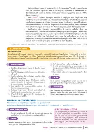 La transition comprend la conversion à des sources d’énergie renouvelables
tout en s’assurant qu’elles sont économiques, durables et bénéfiques au
développement. Dans le monde entier, des villes s’engagent à utiliser 100 %
d’énergie propre.
Avec l’essor5 de la technologie, les villes écologiques sont de plus en plus
nombreuses dans le monde. Ces villes comprennent des infrastructures avec des
installations économisant l’eau, des murs isolés, des fenêtres à double vitrage,
une orientation vers le sud afin d’optimiser la chaleur passive, des toits et des
murs photovoltaïques ainsi que des stations de production d’énergie sur site.
L’utilisation des énergies renouvelables à grande échelle dans les
environnements urbains est un choix énergétique durable pour l’avenir qui
revêt une grande importance, car il répond à la demande énergétique urbaine
croissante et réduit les émissions). Alors que la technologie continue de
progresser, les énergies renouvelables deviendront plus efficaces, plus faciles à
utiliser, plus économiques, plus accessibles et plus durables.
Unité 4 • Les sources d’energie et les energies renouvelables 115
Je comprends
1. Combien de personnes vivent-ils dans les zones
urbaines ?
2. Quel défi les pays en développement doivent-ils
relever ?
3. Quelles solutions doit-on trouver pour faire face
à la crise énergétique ?
4. Comment certains pays développés ont-ils
réussi à dissocier la croissance économique et
la consommation énergétique ?
5. Que signifient les « combustibles fossiles » ?
Donnes-en des exemples.
6. Explique l’expression « devenir un impératif » ?
Emploie cette expression dans une phrase.
7. D’après le texte, quels sont les avantages des
énergies renouvelables ?
8. Qu’est-ce qu’une « ville écologique » ?
9. Y a-t-il un rapport entre la technologie et les
énergies renouvelables ? Illustre ta réponse par
des exemples.
10.Donne trois idées principales développées dans
le texte.
Je lis
Lis le premier paragraphe en faisant ressortir par le
ton et la gestuelle l’importance du sujet traité.
J’interagis
Les énergies renouvelables sont les énergies de
demain. Es-tu d’accord avec cette affirmation ?
Illustre tes propose par des exemples pertinents.
STRATÉGIES DE COMPRÉHENSION
• Comment as-tu procédé pour répondre à la question n°5 ?
• Quels sens donnes-tu à ces mots d’après leurs contextes : « promouvoir », « récupération ».
Pour aller plus loin
• Dresse un plan de la ville de demain et nomme les
installations et les constructions indispensables.
J’écris
Écris un paragraphe dans lequel tu parles essentiellement des
avantages des énergies renouvelables.
JE DEVIENS BON LECTEUR
Un texte présente plusieurs idées qui aident, à
la fin, de comprendre le sujet traité. Chacune
de ces idées est développée généralement
dans un seul paragraphe. Pour marquer la
transition d’une idée à une autre, on utilise des
liens logiques : puis, ensuite, donc, car, etc.
35
40
45
D’après Laura Phillips et Pete Smith, Chronique ONU, « L’énergie durable urbaine, l’énergie de demain », 2021
L’univers du texte
Les villes du futur
Les villes dans le monde entier sont confrontées à des défis majeurs : la pollution, l’exode rural, la gestion
des ressources énergétiques, etc. Dans l’optique de résoudre ces grands problèmes, les « villes de demain »
constituent une source d’inspiration pour les experts pour mener une réflexion sur le développement des villes.
 