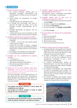 1. Encadre les phrases minimales.
a. Les sources d’énergie utilisées pour la
production d’énergies renouvelables sont
essentiellement : le soleil, le vent, les marées et
la terre.
b. Cette énergie est transformée en énergie
électrique.
c. L’énergie éolienne est l’énergie du vent.
d. Le barrage des Trois-Gorges situé dans la
province de Hubei en Chine, est la plus
puissante centrale hydroélectrique de la
planète.
e. L’énergie hydraulique est apparue avec les
moulins à eau.
f. L’électricité est une source secondaire car elle
est produite à partie d’autres sources d’énergie.
2. Souligne les phrases qu’on ne peut pas réduire.
a. Les énergies non renouvelables se renouvellent
lentement.
b. « NOOR », est l’un des plus grands projets
solaires dans le monde.
c. À partir de l’an 2000, le Maroc a inauguré
plusieurs parcs éoliens, essentiellement dans le
nord du pays à Tanger et dans le sud à Laâyoun
et Tarfaya.
d. Les énergies renouvelables sont inépuisables.
e. Le vent fait tourner les pales de l’éolienne.
3. Complète par des compléments les phrases
suivantes.
a. f. Il faut penser ………
b. Nous avons visité le parc ………
c. Vous devez faire preuve d’inventivité ………
d. Des nouveaux panneaux solaires ………
e. J’ai fait une recherche ………
4. Classe les GN en trois colonnes selon leurs
expansions : adjectifs épithètes / complément du
nom / proposition relative. Un même groupe peut
figurer dans plusieurs colonnes.
Les sources d’énergie - des nouvelles éoliennes - le
parc solaire que nous avons visité - des panneaux
photovoltaïques qui captent les rayons solaires - le
paysage où il y a des éoliennes. Des ressources
non renouvelables.
5. Complète chaque groupe nominal avec deux
adjectifs épithètes de ton choix.
Une éolienne - le parc - ces énergies - les centrales
- la région - des barrages - les panneaux -
6. Complète chaque nom en gras avec un
complément du nom de ton choix.
a. La chaleur produite par la terre peut être utilisée
comme source ………
b. Le Maroc a organisé une conférence ………
c. Ils ont terminé les travaux ………
d. On doit privilégier les énergies renouvelables
………
e. On utilise le vent ………
7. Écris une phrase avec chacune de ces propositions
relatives.
a. Que vous avez posés.
b. Dont ils ont besoin.
c. Qui parle des sources d’énergie.
d. Qu’on utilise le plus.
e. Où nous avons passé les vacances.
8. Réduis ces phrases pour les rendre minimales.
a. L’énergie éolienne a été exploitée par l’Homme
depuis des siècles, en utilisant par exemple des
voiles pour faire avancer des bateaux ou des
ailes pour faire tourner des Moulins.
b. En 2016, à Marrakech, le Maroc a organisé
la COP 22, qui est une conférence sur les
changements climatiques et qui a réuni
beaucoup de pays du monde.
c. La centrale Hydroélectrique produit de
l’électricité grâce à la force des courants des
rivières en passant dans des turbines installées
à l’intérieur des barrages.
d. Les énergies renouvelables sont inépuisables
car elles se renouvellent tout le temps ; les
éoliennes produisent de l’électricité grâce à la
force du vent, en faisant tourner une turbine
placée à l’intérieur.
e. Les réserves mondiales des énergies fossiles
comme le charbon, le pétrole ou le gaz naturel
risquent de s’épuiser dans un futur proche.
Je m’exerce
Vers l’écrit
Écris plusieurs phrases pour dire ce que tu vois sur l’image.
Utilise des phrases minimales et des phrases étendues.
Défi langue
L’un propose une phrase minimale et l’autre ajoute des
compléments sur la phrase.
L’un propose une phrase étendue et l’autre la réduit.
Changez de rôle et recommencez.
Unité 4 • Les sources d’energie et les energies renouvelables 117
 