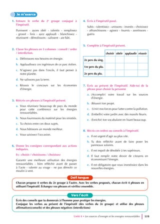 1. Entoure le verbe du 2e
groupe conjugué à
l’impératif.
Punissent - ayons obéi - ralentis - remplissez
- grossit - finis - ayez applaudi - blanchissez -
réunissent - démolissons - salissent - aie bâti.
2. Classe les phrases en 3 colonnes : conseil / ordre
/ interdiction.
a. Définissons nos besoins en énergie.
b. Applaudissez ces ingénieurs de ce parc éolien.
c. N’agissez pas dans l’excès, il faut penser à
notre planète.
d. Ne salissons pas la terre.
e. Réussis le concours sur les économies
d’énergie.
3. Réécris ces phrases à l’impératif présent.
a. Vous réunissez beaucoup de pays du monde
pour cette conférence sur les énergies
renouvelables.
b. Nous fournissons du matériel pour les sinistrés.
c. Tu choisis entre ces deux sujets.
d. Nous bâtissons un monde meilleur.
e. Vous saisissez l’occasion.
6. Donne les consignes correspondant aux actions
indiquées.
Ex : choisis / choisissons / choisissez
Garantir une meilleure utilisation des énergies
renouvelables - bien réfléchir avant de passer
à l’acte - ralentir au virage - ne pas démolir ce
moulin à vent.
4. Écris à l’impératif passé.
Subis - ralentissez - unissons - investis - choisissez
- affranchissons - agissez - fournis - avertissons -
guéris
5. Complète à l’impératif présent.
choisir obéir applaudir réussir
2e pers du sing.
1re pers du plu.
2e pers du plu.
7. Écris au présent de l’impératif. Aide-toi de la
phrase pour choisir la personne
a. (Accomplir) votre travail sur les sources
d’énergie.
b. (Réussir) ton projet.
c. (Unir) nos forces pour lutter contre la pollution.
d. (Embellir) votre jardin avec des massifs fleuris.
e. (Enrichir) ton vocabulaire en lisant beaucoup.
8. Récris ces ordres ou conseils à l’impératif.
a. Il est urgent d’agir au plus vite.
b. Tu dois réfléchir avant de faire poser les
panneaux solaires.
c. Il est impoli de désobéir à tes supérieurs.
d. Il faut remplir notre devoir de citoyens en
économisant l’énergie.
e. Il est obligatoire que vous investissiez dans les
nouvelles énergies.
Je m’exerce
Vers l’écrit
Écris des conseils que tu donnerais à l’homme pour protéger les énergies.
Conjugue les verbes au présent de l’impératif (des verbes du 2e groupe) et utilise des phrases
affirmatives(conseils) et des phrases négatives (interdictions)
Défi langue
Chacun propose 4 verbes du 2e groupe à l’autre. Avec les verbes proposés, chacun écrit 4 phrases en
utilisant l’impératif. Échangez vos phrases et vérifiez ensemble.
Unité 4 • Les sources d’energie et les energies renouvelables 119
 