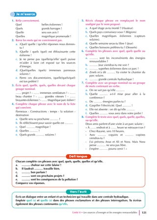 1. Relie correctement.
Quel			 belles éoliennes !
Quels		 grands barrages !
Quelle		 sera son avis ?
Quelles		 magnifique promenade !
2. Barre les mots qui ne conviennent pas.
a. (Quel/ quelle / qu’elle) réponses nous donnes-
tu ?
b. (Quelle / quels /quel) est éblouissante cette
éolienne !
c. Je ne pense pas (quelle/qu’elle/ quel) puisse
m’aider à faire cet exposé sur les sources
d’énergie.
d. (Quel/quelles /quels) immenses panneaux
solaires !
e. Parmi ces documentaires, (quelle/quels/quel)
est ton préféré ?
3. Écris quel, quelle, quels, quelles devant chaque
groupe nominal.
…… projet ? - …… immenses ventilateurs ! - ……
beau chantier ! - …… grandes vitesses ! - ……
bruyantes éoliennes ! - …… Magnifique parc éolien !
4. Complète chaque phrase avec le nom de la liste
qui convient.
Panneaux - Constructions - temps - la solution -
destination
a. Quelle sera sa prochaine ……… ?
b. Ils réfléchissent pour savoir quelle est ………
c. Quel ……… magnifique !
d. Quelles ……… !
e. Quels grands ……… solaires !
5. Récris chaque phrase en remplaçant le nom
souligné par le nom proposé.
a. A quel étage as-tu monté ? (Hauteur)
b. Quels pays connaissez-vous ? (Régions)
c. Quelles magnifiques éoliennes (capteurs
solaires).
d. Quelle semaine seras-tu libre ? (Jour)
e. Quelles boissons préfères-tu ? (Desserts)
6. Complète les phrases avec quel, quels quelle ou
qu’elle.
a. ……… sont les inconvénients des énergies
renouvelables ?
b. ……… Jour viendras-tu me voir ?
c. ……… superbes éoliennes dans ce parc !
d. Zineb m’a dit ……… Va visiter le chantier du
parc solaire.
e. ……… grande centrale hydraulique !
7. Complète avec un groupe nominal ou un groupe
de mots contenant un verbe.
a. On ne sait pas qu’elle ………
b. Quelle ……… a-t-il mise pour aller à la
conférence ?
c. De ……… énergies parles tu ?
d. Gaspiller l’électricité. Quel ……… !
e. Elle est absente : on dit qu’elle ………
f. Quelles ……… vous avez dans votre jardin !
8. Complète le texte avec quel, quels, quelle, quelles,
ou qu’elle.
Deux amis parlent d’une visite à un parc solaire :
« À …… endroit et à …… heure se retrouve-t-on ?
- Chez Rayane, vers 10 heures.
- Avec ……… copains et ……… copines
viendras-tu ?
- J’ai prévenu Anas et Ali et Nora. Mais Nora
pense ……… ne sera pas libre.
- J’espère ……… pourra venir ! »
Je m’exerce
Vers l’écrit
Écris un dialogue entre un enfant et un technicien qui travaille dans une centrale hydraulique.
Emploie quel (s) et quelle (s) dans des phrases exclamatives et des phrases interrogatives. Tu écriras
également des phrases contenantes qu’elle.
Défi langue
Chacun complète ces phrases avec quel, quels, quelle, quelles et qu’elle.
a. ……… chaleur sur cette falaise !
b. Il faudrait ……… travaille bien.
c. ……… bon parfum !
d. ……… sont vos prochains projets ?
e. ……… sont les conséquences de la pollution ?
Comparez vos réponses.
Unité 4 • Les sources d’energie et les energies renouvelables 121
 