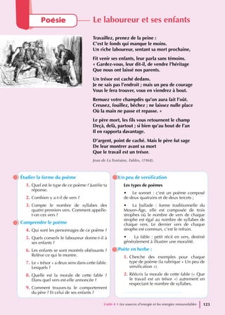 Étudier la forme du poème
1. Quel est le type de ce poème ? Justifie ta
réponse.
2. Combien y a-t-il de vers ?
3. Compte le nombre de syllabes des
quatre premiers vers. Comment appelle-
t-on ces vers ?
Comprendre le poème
4. Qui sont les personnages de ce poème ?
5. Quels conseils le laboureur donne-t-il à
ses enfants ?
6. Les enfants se sont montrés obéissants ?
Relève ce qui le montre.
7. Le « trésor » a deux sens dans cette fable.
Lesquels ?
8. Quelle est la morale de cette fable ?
Dans quel vers est-elle annoncée ?
9. Comment trouves-tu le comportement
du père ? Et celui de ses enfants ?
Un peu de versification
Les types de poèmes
• Le sonnet : c’est un poème composé
de deux quatrains et de deux tercets ;
• La ballade : forme traditionnelle du
Moyen-Âge, elle est composée de trois
strophes où le nombre de vers de chaque
strophe est égal au nombre de syllabes de
chaque vers. Le dernier vers de chaque
strophe est commun, c’est le refrain.
• La fable : petit récit en vers, destiné
généralement à illustrer une moralité.
Poète en herbe :
1. Cherche des exemples pour chaque
type de poème (la rubrique « Un peu de
versification »).
2. Réécris la morale de cette fable (« Que
le travail est un trésor ») autrement en
respectant le nombre de syllabes.
…………………………………..
Poésie Le laboureur et ses enfants
Travaillez, prenez de la peine :
C’est le fonds qui manque le moins.
Un riche laboureur, sentant sa mort prochaine,
Fit venir ses enfants, leur parla sans témoins.
« Gardez-vous, leur dit-il, de vendre l’héritage
Que nous ont laissé nos parents.
Un trésor est caché dedans.
Je ne sais pas l’endroit ; mais un peu de courage
Vous le fera trouver, vous en viendrez à bout.
Remuez votre champdès qu’on aura fait l’oût.
Creusez, fouillez, bêchez ; ne laissez nulle place
Où la main ne passe et repasse. »
Le père mort, les fils vous retournent le champ
Deçà, delà, partout ; si bien qu’au bout de l’an
Il en rapporta davantage.
D’argent, point de caché. Mais le père fut sage
De leur montrer avant sa mort
Que le travail est un trésor.
Jean de La Fontaine, Fables, (1968).
Unité 4 • Les sources d’energie et les energies renouvelables 123
 