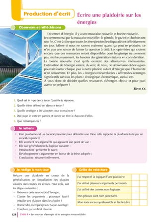 Observons et réfléchissons
En termes d’énergie, il y a une mauvaise nouvelle et bonne nouvelle.
Je commencerai par la mauvaise nouvelle : le pétrole, le gaz et le charbon ont
une fin. C’est-à-dire que toutes les énergies fossiles disparaitront définitivement
un jour. Même si nous ne savons vraiment quand ça peut se produire, ce
n’est pas une raison de laisser la question à côté. Les optimistes qui croient
encore que ces ressources seront disponibles pour longtemps ne prennent
pas, malheureusement, les besoins des générations futures en considération.
La bonne nouvelle c’est qu’ils existent des alternatives intéressantes.
L’utilisation de l’énergie solaire, du vent, de l’eau, de la biomasse et des vagues
pourrait fournir chaque jour à notre planète autant d’énergie que l’humanité
n’en consomme. En plus, les « énergies renouvelables » offrent des avantages
significatifs sur tous les plans : écologique, économique, social, etc.
À vous donc de décider quelles ressources d’énergies choisir et pour quel
avenir se préparer ?
Élèves C6
1. Quel est le type de ce texte ? Justifie ta réponse.
2. Quelle thèse défend-on dans ce texte ?
3. Quelle stratégie a été adoptée pour convaincre ?
4. Découpe le texte en parties et donne un titre à chacune d’elles.
5. Que remarques-tu ?
Je retiens
• Une plaidoirie est un énoncé présenté pour défendre une thèse (elle rappelle la plaidoirie faite par un
avocat en justice) ;
• Elle contient des arguments qui appuient son point de vue ;
• Elle suit généralement la logique suivante :
- Introduction : présenter le sujet ;
- Développement : argumenter en faveur de la thèse adoptée ;
- Conclusion : résumer brièvement.
J’ai respecté la logique d’une plaidoirie
J’ai utilisé plusieurs arguments pertinents
J’ai utilisé des connecteurs logiques
Mes phrases sont bien ponctuées
Mon texte est compréhensible et facile à lire
Grille de relecture
Je rédige à mon tour
Prépare une plaidoirie en faveur de la
généralisation de l’installation des plaques
solaires dans toutes les écoles. Pour cela, suit
les étapes suivantes :
- Présenter cette ressource d’énergie ;
- Classer les arguments : pourquoi faut-il
installer ces plaques dans les écoles ?
- Donner des exemples pour chaque avantage ;
- Conclure par un bref résumé.
Unité 4 • Les sources d’energie et les energies renouvelables
124
Production d’écrit Écrire une plaidoirie sur les
énergies
 