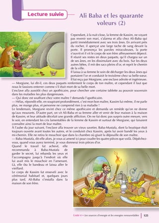 Lecture suivie Ali Baba et les quarante
Ali Baba et les quarante
voleurs (2)
voleurs (2)
Cependant, à la nuit close, la femme de Kassim, ne voyant
pas revenir son mari, s’alarma et alla chez Ali-Baba qui
partit immédiatement avec ses trois ânes. En arrivant près
du rocher, il aperçut une large tache de sang devant la
porte. Il prononça les paroles miraculeuses, la porte
s’ouvrit et il vit le corps de son frère affreusement dépecé.
Il réunit ses restes en deux paquets, qu’il chargea sur un
de ses ânes, en les dissimulant avec du bois. Sur les deux
autres bêtes, il mit des sacs pleins d’or, et reprit le chemin
de la ville.
Il laissa à sa femme le soin de décharger les deux ânes qui
portaient l’or et conduisit le troisième chez sa belle-sœur.
Il fut reçu par Morgiane, une esclave adroite et ingénieuse.
— Morgiane, lui dit-il, ces deux paquets renferment le corps de ton maître, et cependant il faut que
nous le fassions enterrer comme s’il était mort de sa belle mort.
L’esclave alla aussitôt chez un apothicaire, pour chercher une certaine tablette au pouvoir souverain
dans les maladies les plus dangereuses.
— Qui donc est souffrant chez votre maître ? demanda l’apothicaire.
— Hélas, répondit-elle, en soupirant profondément, c’est mon bon maître, Kassim lui-même, il ne parle
plus, ne mange plus, et personne ne comprend rien à sa maladie !
Le lendemain, Morgiane revint chez ce même apothicaire et demanda un remède qu’on ne donne
qu’aux mourants. D’autre part, on vit Ali-Baba et sa femme aller et venir de leur maison à la maison
de Kassim, et leur attitude décelait une grande affliction. On ne fut donc pas surpris outre mesure, vers
le soir, en entendant les cris lamentables de la femme de Kassim et surtout de Morgiane, qui faisaient
connaître ainsi la mort de leur maître.
À l’aube du jour suivant, l’esclave alla trouver un vieux savetier, Baba-Mustafa, dont la boutique était
toujours ouverte avant toutes les autres, et le conduisit chez Kassim, après lui avoir bandé les yeux à
mi-chemin. Elle ne retira le mouchoir que dans la chambre où gisait la dépouille de son maître.
— Baba-Mustafa, dit-elle alors, je vous ai amené ici pour coudre les quatre pièces que voilà. Dépêchez-
vous, quand vous aurez terminé, je vous donnerai trois pièces d’or.
Quand le travail fut achevé, elle
recommanda à Baba-Mustafa de
garder le secret, lui rebanda les yeux et
l’accompagna jusqu’à l’endroit où elle
lui avait mis le mouchoir en l’amenant.
Là, elle ôta le bandeau et laissa aller le
vieillard.
Le corps de Kassim fut enseveli avec le
cérémonial habituel et, quelques jours
plus tard, Ali-Baba s’installa dans la
maison de son frère.
Unité 4 • Les sources d’energie et les energies renouvelables 125
 