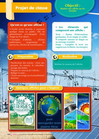 Projet de classe
Qu’est-ce qu’une affiche ?
• Feuille écrite destinée à annoncer
quelque chose au public. Elle est
généralement accompagnée d’une
image ou d’un dessin.
• Exemples d’affiches : affiches
publicitaires, programmes de
spectacles, affiches de sensibilisation…
• Les éléments qui
composent une affiche :
Texte : Donne d’informations
pertinentes. Il est simple et visible.
Il comporte souvent un slogan ou
un message essentiel.
Image : Complète le texte (en
rapport avec le thème : les énergies)
Objectif :
Réaliser une affiche sur les
énergies
Planification des actions : choix des
groupes, les moyens, le calendrier,
partage des tâches.
Préparer le canevas de l’affiche ;
Rédiger le texte ;
Choisir une image (ou éventuellement
dessiner)
Préparation
Réaliser le canevas de l’affiche.
Réalisation
Quelques affiches pour s’inspirer
Unité 4 • Les sources d’energie et les energies renouvelables
126
 