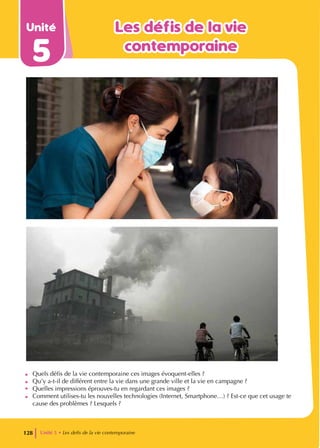 Unité
5
Les défis de la vie
Les défis de la vie
contemporaine
contemporaine
• Quels défis de la vie contemporaine ces images évoquent-elles ?
• Qu’y a-t-il de différent entre la vie dans une grande ville et la vie en campagne ?
• Quelles impressions éprouves-tu en regardant ces images ?
• Comment utilises-tu les nouvelles technologies (Internet, Smartphone…) ? Est-ce que cet usage te
cause des problèmes ? Lesquels ?
Unité 5 • Les defis de la vie contemporaine
128
 