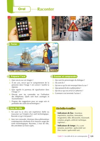 1. Que vois-tu sur ces images ?
2. À ton avis, est-ce que le comportement de la
personne dans l’image 1 est correct ? Justifie ta
réponse.
3. Que signifie le panneau de signalisation dans
l’image 2 ?
4. Discute avec tes camarades sur l’utilisation
des téléphones. Quels sont leurs avantages et
inconvénients ?
5. Propose des suggestions pour un usage sain et
profitable des outils de technologies ?
1. Qui sont les personnages du dialogue ?
2. Où sont-ils ?
3. Qu’est-ce qu’ils ont remarqué dans la rue ?
4. Que pensent-ils de ce phénomène ?
5. Qu’est-ce qui est arrivé à Catherine ?
6. Comment s’est terminée l’action ?
Préparer l’oral Écouter et comprendre
1. Toi aussi tu as vécu une expérience (belle ou
mauvaise) sur l’emploi d’un outil technologique.
Raconte ce qui s’est passé ?
2. Avec ton camarade, choisissez deux phénomènes
contemporains résultants d’un mauvais usage des
outils technologiques. Racontez, à tour de rôle,
des anecdotes sur leurs sujets.
Ma boite à outils :
Ma boite à outils :
Indicateurs de lieu : Inventeur,
imprimerie, machine, innovation,
imagination, idée, découverte, nouveauté,
création, progrès, artificiel, technique,
ingénieur…
Indicateurs de temps : il y a une
semaine, avant-hier ; après-midi/ soir
Hier (matin / après-midi/ soir)
Jeux de rôle
Unité 5 • Les defis de la vie contemporaine 129
Oral Raconter
Poster
1 2
 