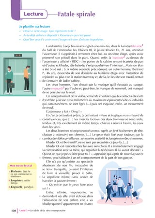 Unité 5 • Les defis de la vie contemporaine
130
Lecture Fatale spirale
Je planifie ma lecture
- Observe cette image. Que représente-t-elle ?
- As-tu déjà utilisé ce dispositif ? Raconte ce qui s’est passé.
- Quel lien peut-il y avoir entre l’image et le titre. Émis des hypothèses.
1.Blafarde : état de
ce qui commence à
diminuer.
2.Loupiote : petite
lampe.
3.Engourdi : paralysé.
Mon trésor lexical
Mon trésor lexical
Lundi matin, à sept heures et vingt-et-une minutes, dans la lumière blafarde1
du hall de l’immeuble les Oliviers III, le jeune Khader O., 21 ans, attendait
l’ascenseur. Il s’apprêtait à remonter chez lui, au onzième étage, après avoir
promené son pitbull dans le parc. Quand enfin la loupiote2 au-dessus de
l’ascenseur a affiché « RDC », les portes de la cabine se sont écartées de part
et d’autre, et Khader, tête baissée, s’est propulsé vers l’intérieur…Mais son élan
a été brisé net : à la même seconde précisément, un autre homme, Bertrand
P., 46 ans, descendu de son domicile au huitième étage avec l’intention de
rejoindre au plus vite la station tramway et, de là, le lieu de son travail, tentait
de s’extraire de ladite cabine.
Les deux hommes, l’un distrait par la musique qu’il écoutait au casque,
l’autre engourdi3 par l’aube et, peut-être, le manque de sommeil, ont manqué
de se percuter sur le seuil.
Un enregistrement de la vidéo permet de constater que le contact a été évité
d’extrême justesse. Trois millimètres au maximum séparaient les deux individus
qui, simultanément, se sont figés […] puis ont esquissé, enfin, un mouvement
de recul.
L’ascenseur a fait « Ding ! »
Et c’est à cet instant précis, à cet instant infime et tragique mais si lourd de
conséquences, que […] les muscles faciaux des deux hommes se sont raidis,
tendus, et, très exactement en même temps, chacun a souri à l’autre, les yeux
dans les yeux.
Les deux hommes n’ont prononcé un mot. Après un bref hochement de tête,
chacun a poursuivi son chemin. […] Le geste était fixé pour toujours par la
caméra de vidéosurveillance : un sourire avait été échangé entre deux hommes.
Khader O. et Bertrand P. ne se sont pas recroisés ce jour-là. […]
Khader O. est remonté chez lui avec son chien. Il a immédiatement engagé
la conversation avec sa mère, qui regardait la télévision. Il lui aurait déclaré : «
Qu’est-ce que je peux faire pour toi ? », agression qui a pris de court la pauvre
femme, peu habituée à un tel comportement de la part de son garçon.
Elle n’a pu qu’assister au spectacle
ahurissant de son fils, incapable de
se tenir tranquille, prenant l’initiative
de faire la vaisselle, passer le balai,
la serpillière même, sans cesser de
harceler la pauvre femme :
« Qu’est-ce que je peux faire pour
toi ? »
Enfin, effarée, impuissante, se
demandant où elle avait échoué dans
l’éducation de son enfant, elle a vu
Khader quitter l’appartement en disant :
5
10
15
20
25
30
35
40
 