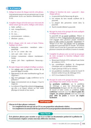 1. Indique la nature de chaque mot de cette phrase.
Une personne pauvre est une personne qui n’a pas
suffisamment accès aux besoins élémentaires de
la vie.
2. Complète chaque série de mots avec trois mots de
même nature que les autres. Indique cette nature.
a. lutter - polluer……
b. mal - tranquillement…
c. or - car……
d. ils - eux….
e. environnement - violence…
f. désolant - joyeux…
3. Récris chaque série de mots et barre l’intrus.
Explique ton choix.
a. bénévolat - association - mendiant - alors -
gaspillage
b. un - le - ce - croire - des - ton
c. sans - par - avec - vous - sur
d. évoluer - consommer - réduire - maintenant -
limiter
e. jamais - joli - bien - rapidement - beaucoup -
trop
4. Recopie chaque mot souligné et indique sa nature.
a. Les enfants sont la première victime de la
pauvreté dans le monde.
b. Que penses tu de cette manifestation qu’ils ont
organisée ?
c. Qui veut participer à cette conférence sur la
pollution ?
d. Notre environnement est en danger, il faut le
respecter.
e. La violence à l’égard des enfants est dangereuse,
car elle a un impact néfaste sur leur santé
physique et morale et leur avenir.
5. Indique la fonction du nom « pauvreté » dans
chaque phrase.
a. La pauvreté touche beaucoup de gens.
b. Les enfants du tiers monde souffrent de la
pauvreté.
c. La plupart des personnes vivent dans la
pauvreté.
d. Tout le monde déteste la pauvreté.
6. Recopie les mots et les groupes de mots soulignés
et indique leur fonction.
La pauvreté est un grand problème. Depuis sa
création en 1945, l’Organisation des nations unies
s’est engagée dans plusieurs projets mondiaux
pour la lutte contre la pauvreté, notamment en
Afrique et en Asie. Les enfants sont la première
victime de la pauvreté dans le monde : les enfants
vivants sous le seuil de la pauvreté sont estimés à
plusieurs centaines de millions à travers le monde.
7. Complète les phrases avec un mot ou un groupe
de mots occupant la fonction indiquée entre
parenthèses.
a. Beaucoup d’enfants (CCL) subissent une forme
de violence ( CCT).
b. Les scientifiques étudient le changement
climatique avec un (épithète) sérieux.
c. (Sujet) participe (COI) sur la violence.
d. Les pandémies mondiales comme le Covid 19
feraient (verbe) le taux de chômage (CCL).
e. (CCT) ils se battent (CCM) (CCL).
8. Recopie les mots et le groupe de mots surlignés,
puis indique leur nature et leur fonction.
La prochaine conférence sur le problème
de chômage a pour but d’encourager les
investissements étrangers afin de créer des postes
de travail et lutter contre ce problème. Cette
conférence nationale aura lieu dans le palais des
congrès. Les acteurs présents sont tous d’accord
pour aider les jeunes à trouver un emploi
facilement.
Je m’exerce
Vers l’écrit
Écris plusieurs phrases pour raconter ce que tu as vu dans un documentaire parlant de la pollution de
l’environnement. Emploie certains mots dans différentes fonctions.
Défi langue
Chacun écrit deux phrases contenant :
- Un complément du nom qui soit un GN ou une proposition subordonnée relative.
- UncomplémentcirconstancieldelieuquisoitunGNouunepropositionsubordonnéecirconstancielle.
Unité 5 • Les defis de la vie contemporaine 133
 
