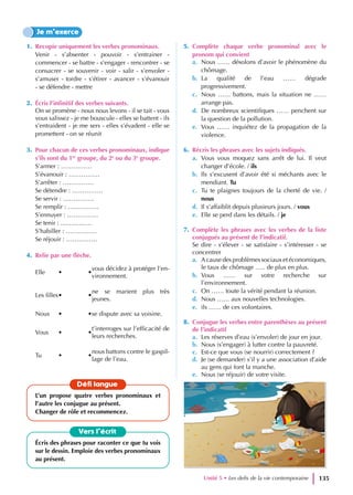 1. Recopie uniquement les verbes pronominaux.
Venir - s’absenter - pouvoir - s’entrainer -
commencer - se battre - s’engager - rencontrer - se
consacrer - se souvenir - voir - salir - s’envoler -
s’amuser - tordre - s’étirer - avancer - s’évanouir
- se défendre - mettre
2. Écris l’infinitif des verbes suivants.
On se promène - nous nous levons - il se tait - vous
vous salissez - je me bouscule - elles se battent - ils
s’entraident - je me sers - elles s’évadent - elle se
promettent - on se réunit
3. Pour chacun de ces verbes pronominaux, indique
s’ils sont du 1er
groupe, du 2e
ou du 3e
groupe.
S’armer : ……………
S’évanouir : ……………
S’arrêter : ……………
Se détendre : ……………
Se servir : ……………
Se remplir : ……………
S’ennuyer : ……………
Se tenir : ……………
S’habiller : ……………
Se réjouir : ……………
4. Relie par une flèche.
Elle • •
vous décidez à protéger l’en-
vironnement.
Les filles• •
ne se marient plus très
jeunes.
Nous • •se dispute avec sa voisine.
Vous • •
t’interroges sur l’efficacité de
leurs recherches.
Tu • •
nous battons contre le gaspil-
lage de l’eau.
5. Complète chaque verbe pronominal avec le
pronom qui convient
a. Nous …… désolons d’avoir le phénomène du
chômage.
b. La qualité de l’eau …… dégrade
progressivement.
c. Nous …… battons, mais la situation ne ……
arrange pas.
d. De nombreux scientifiques …… penchent sur
la question de la pollution.
e. Vous …… inquiétez de la propagation de la
violence.
6. Récris les phrases avec les sujets indiqués.
a. Vous vous moquez sans arrêt de lui. Il veut
changer d’école. / ils
b. Ils s’excusent d’avoir été si méchants avec le
mendiant. Tu
c. Tu te plaignes toujours de la cherté de vie. /
nous
d. Il s’affaiblit depuis plusieurs jours. / vous
e. Elle se perd dans les détails. / je
7. Complète les phrases avec les verbes de la liste
conjugués au présent de l’indicatif.
Se dire - s’élever - se satisfaire - s’intéresser - se
concentrer
a. A cause des problèmes sociaux et économiques,
le taux de chômage ….. de plus en plus.
b. Vous …… sur votre recherche sur
l’environnement.
c. On …… toute la vérité pendant la réunion.
d. Nous …… aux nouvelles technologies.
e. ils …… de ces volontaires.
8. Conjugue les verbes entre parenthèses au présent
de l’indicatif
a. Les réserves d’eau (s’envoler) de jour en jour.
b. Nous (s’engager) à lutter contre la pauvreté.
c. Est-ce que vous (se nourrir) correctement ?
d. Je (se demander) s’il y a une association d’aide
au gens qui font la manche.
e. Nous (se réjouir) de votre visite.
Je m’exerce
Vers l’écrit
Écris des phrases pour raconter ce que tu vois
sur le dessin. Emploie des verbes pronominaux
au présent.
Défi langue
L’un propose quatre verbes pronominaux et
l’autre les conjugue au présent.
Changer de rôle et recommencez.
Unité 5 • Les defis de la vie contemporaine 135
 