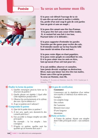 Étudier la forme du poème
1. Quelles remarques peux-tu faire sur la
structure du poème ?
2. Quelle phrase est répétée ? Quel effet
cette répétition produit-elle ?
3. Observe les enchainements et le rythme
des vers. Qu’en déduis-tu ?
4. À qui ce poème est-il adressé ?
Comprendre le poème
4. Que fait le poète dans ce poème ?
5. À ton avis, quels vers donnent-ils des
conseils précieux ?
6. Fais accorder à chaque strophe son idée
principale :
Par exemple : la 1re strophe : Sois
courageux.
7. D’après ce poème, quelles sont les
qualités qu’un homme doit avoir ?
Un peu de versification
L’assonance
L’assonance est la répétition d’un même
son-voyelle à l’intérieur d’un même vers.
Exemple :
Les sanglots longs
Des violons
De l’automne
Blessent mon cœur
D’une langueur
Monotone.
Poète en herbe :
A l’instar du poème. Ajoute une strophe
dont l’idée principale serait « sois solidaire
! »
Si ……………………………………………
Unité 5 • Les defis de la vie contemporaine
140
Poésie Tu seras un homme mon fils
Si tu peux voir détruit l’ouvrage de ta vie
Et sans dire un seul mot te mettre à rebâtir,
Ou, perdre d’un seul coup le gain de cent parties
Sans un geste et sans un soupir ;
Si tu peux être amant sans être fou d’amour,
Si tu peux être fort sans cesser d’être tendre,
Et, te sentant haï sans haïr à ton tour,
Pourtant lutter et te défendre ;
Si tu peux supporter d’entendre tes paroles
Travesties par des gueux pour exciter des sots,
Et d’entendre mentir sur toi leur bouche folle
Sans mentir toi-même d’un seul mot ;
Si tu peux rester digne en étant populaire,
Si tu peux rester peuple en conseillant les rois,
Et si tu peux aimer tous tes amis en frère,
Sans qu’aucun d’eux soit tout pour toi ;
Si tu sais méditer, observer et connaître,
Sans jamais devenir sceptique ou destructeur,
Rêver, mais sans laisser ton rêve être ton maître,
Penser sans n’être qu’un penseur;
Tu seras un Homme, mon fils.
R. Kipling, If : Tu seras un Homme, mon fils, 1910. Traduit par A.
Maurois, 1918.
 
