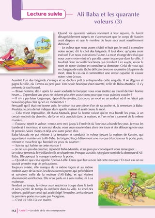Ali Baba et les quarante
Ali Baba et les quarante
voleurs (3)
voleurs (3)
Quand les quarante voleurs revinrent à leur repaire, ils furent
désagréablement surpris en s’apercevant que le corps de Kassim
avait disparu et que le nombre de leurs sacs avait sensiblement
diminué.
— Le voleur que nous avons châtié n’était pas le seul à connaître
notre secret, dit le chef des brigands. Il faut donc qu’après avoir
exécuté l’un nous exécutions l’autre. La mort étrange de celui que
nous avons exterminé n’a pas dû passer inaperçue dans la ville, il
faudrait donc recueillir les bruits qui circulent à ce sujets, savoir le
nom de notre victime et connaître sa demeure. Celui de vous qui
se chargera de cette tâche délicate devra se soumettre à la peine de
mort, dans le cas où il commettrait une erreur capable de causer
notre ruine à tous.
Aussitôt l’un des brigands s’avança et se déclara prêt à entreprendre cette enquête. Il se déguisa et
gagna la ville, où il entra au petit jour. Une seule boutique était ouverte, celle de Baba-Mustafa ; il s’y
présenta à tout hasard.
— Brave homme, dit-il après lui avoir souhaité le bonjour, vous vous mettez au travail de bien bonne
heure… Cependant vos yeux ne doivent plus être assez bons pour que vous puissiez coudre !
— Il n’y a pas bien longtemps, répondit le savetier, j’ai cousu un mort en un endroit où il ne faisait pas
beaucoup plus clair qu’en ce moment-ci !
Persuadé qu’il était en bonne voie, le voleur tira une pièce d’or de sa poche et, la remettant à Baba-
Mustafa, le pria de lui indiquer dans quelle maison il avait cousu le mort.
— Cela m’est impossible, dit Baba-Mustafa, pour la bonne raison qu’on m’a bandé les yeux, à un
certain endroit du chemin ; de là on m’a conduit dans la maison, et l’on m’en a ramené de la même
manière.
— Écoutez, reprit le voleur ; venez avec moi jusqu’à l’endroit où l’on vous a bandé les yeux. Je vous les
banderai à mon tour, et sans nul doute, vous vous souviendrez alors des tours et des détours qu’on vous
fit prendre. Voici d’ores et déjà une autre pièce d’or.
Baba-Mustafa ne put résister à la tentation et conduisit le voleur devant la maison de Kassim, qui
appartenait maintenant à Ali-Baba. Le brigand traça hâtivement une marque à la craie sur la porte, puis,
retirant le mouchoir qui bandait les yeux du savetier :
— Sais-tu qui habite en cette maison ?
— Je ne suis pas du quartier, répondit Baba-Mustafa, et ne puis par conséquent vous renseigner…
Le voleur remercia le vieillard et ils se séparèrent. Presque aussitôt, Morgiane sortit de la demeure d’Ali-
Baba. Elle aperçut la marque tracée sur la porte.
— Qu’est-ce que cela signifie ? pensa-t-elle. Dans quel but a-t-on fait cette marque ? En tout cas on ne
saurait prendre trop de précautions.
Toujours avisée, elle marqua de la même façon et au même
endroit, avec de la craie, les deux ou trois portes qui précédaient
et suivaient celle de la maison d’Ali-Baba, et qui étaient
absolument semblables. Elle n’en parla ni à son maître, ni à sa
maîtresse.
Pendant ce temps, le voleur avait rejoint sa troupe dans la forêt
et sans perdre de temps ils entrèrent dans la ville. Le chef des
voleurs, guidé par celui qui avait dirigé l’enquête, arriva devant
la première porte marquée par Morgiane.
— C’est ici ! dit-il à son maître.
Unité 5 • Les defis de la vie contemporaine
142
Lecture suivie
 