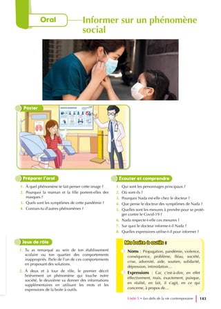 1. À quel phénomène te fait penser cette image ?
2. Pourquoi la maman et la fille portent-elles des
masques ?
3. Quels sont les symptômes de cette pandémie ?
4. Connais-tu d’autres phénomènes ?
1. Qui sont les personnages principaux ?
2. Où sont-ils ?
3. Pourquoi Nada est-elle chez le docteur ?
4. Que pense le docteur des symptômes de Nada ?
5. Quelles sont les mesures à prendre pour se proté-
ger contre le Covid-19 ?
6. Nada respecte-t-elle ces mesures ?
7. Sur quoi le docteur informe-t-il Nada ?
8. Quelles expressions utilise-t-il pour informer ?
Préparer l’oral Écouter et comprendre
1. Tu as remarqué au sein de ton établissement
scolaire ou ton quartier des comportements
inappropriés. Parle de l’un de ces comportements
en proposant des solutions.
2. À deux et à tour de rôle, le premier décrit
brièvement un phénomène qui touche notre
société, le deuxième va donner des informations
supplémentaires en utilisant les mots et les
expressions de la boite à outils.
Jeux de rôle Ma boite à outils :
Ma boite à outils :
Noms : Propagation, pandémie, violence,
conséquence, problème, fléau, société,
crise, adversité, aide, soutien, solidarité,
dépression, intimidation…
Expressions : Car, c’est-à-dire, en effet
effectivement, mais, exactement, puisque,
en réalité, en fait, il s’agit, en ce qui
concerne, à propos de…
Unité 5 • Les defis de la vie contemporaine 143
Oral Informer sur un phénomène
social
Poster
 