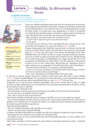 1.L’enfant gâtée : à qui
l’on satisfait tous ces
caprices.
2.Loto : jeu de hasard.
3.Trottinait : marchait
à petits pas pressés.
4.Dévorer : ici, lire avec
avidité.
5.Envoûtée : charmée,
fascinée.
Mon trésor lexical
Mon trésor lexical
Unité 5 • Les defis de la vie contemporaine
144
Lecture Matilda, la dévoreuse de
livres
Je planifie ma lecture
- Que vois-tu sur les images ?
- Aimes-tu lire ? Quel genre de livres préfères-tu ?
- Lis le titre et devine de quoi va parler le texte.
À trois ans, Matilda avait appris toute seule à lire en s’exerçant avec les journaux
et les magazines qui traînaient à la maison. À quatre ans, elle lisait couramment
et, tout naturellement, se mit à rêver de livres. Le seul disponible dans ce foyer
de haute culture, La Cuisine pour tous, appartenait à sa mère et, lorsqu’elle
l’eut épluché de la première page à la dernière et appris toutes les recettes par
cœur, elle décida de se lancer dans des lectures plus intéressantes.
- Papa, dit-elle, tu crois que tu pourrais m’acheter un livre ?
- Un livre ? dit-il. Qu’est-ce que tu veux faire d’un livre !
- Le lire, papa.
- Et la télé, ça ne te suffit pas ? On a une belle télé avec un écran de 56, et toi
tu réclames des bouquins ! Tu as tout de l’enfant gâtée1 , ma fille.
Presque chaque après-midi, Matilda se trouvait seule à la maison. Son frère (de
cinq ans son aîné) allait en classe. Son père était à son travail et sa mère partait
jouer au loto2 dans une ville située à une dizaine de kilomètres de là. Mme
Verdebois était une mordue du loto et y jouait cinq après-midis par semaine.
Ce jour-là, comme son père avait refusé de lui acheter un livre, Matilda décida
de se rendre toute seule à la bibliothèque du village. Quand elle arriva, elle
se présenta à la bibliothécaire, Mme Folyot. Puis elle demanda si elle pouvait
s’asseoir et lire un livre. Mme Folyot, déconcertée par l’apparition d’une si
petite visiteuse non accompagnée, l’accueillit néanmoins avec bienveillance.
- Où sont les livres d’enfants, s’il vous plaît ? demanda Matilda.
- Là-bas, sur les rayons du dessous, lui dit Mme Folyot. Veux-tu que je t’aide à
en trouver un joli avec beaucoup d’images ?
- Non, merci, dit Matilda, je me débrouillerai bien toute seule.
À dater de ce jour-là, chaque après-midi, aussitôt sa mère partie pour aller jouer au loto, Matilda
trottinait3 jusqu’à la bibliothèque. Il n’y avait que dix minutes de trajet, ce qui lui permettait de passer
deux heures merveilleuses assise tranquillement dans un coin à dévorer4 livre sur livre.
Lorsqu’elle eut lu tous les livres d’enfants disponibles, elle se mit à fureter dans la salle, en quête
d’autres ouvrages. Mme Folyot, qui l’avait observée avec fascination durant plusieurs semaines, se leva
de son bureau et alla la rejoindre.
- Je peux t’aider ? demanda-t-elle.
- Je me demande ce que je pourrais lire maintenant, dit Matilda. J’ai fini tous les livres d’enfants.
- Tu veux dire que tu as regardé toutes les images ?
- Oui, mais j’ai aussi lu tout ce qui était écrit.
Mme Folyot considéra Matilda de toute sa hauteur, et Matilda, le nez en l’air, soutint son regard.
- J’en ai trouvé quelques-uns bien mauvais, ajouta-t-elle ; mais d’autres étaient très jolis. Celui que j’ai
préféré, c’est Le Jardin secret. Il est plein de mystère. Le mystère de la pièce derrière la porte fermée et
le mystère du jardin derrière le grand mur.
Mme Folyot était stupéfaite.
- Dis-moi, Matilda, demanda-t-elle, quel âge as-tu au juste ?
- Quatre ans et trois mois, répondit Matilda.
La stupeur de Mme Folyot était à son comble mais elle eut la présence d’esprit de ne pas le montrer.
- Quel genre de livre aimerais-tu lire maintenant ? demanda-t-elle.
- Je voudrais un de ces livres vraiment bons que lisent les grandes personnes. Un livre célèbre. Je ne
connais pas les titres.
Mme Folyot, sans hâte, se mit à examiner les rayons. Elle ne savait trop à quel saint se vouer. « Comment
5
10
15
20
25
30
35
40
45
 