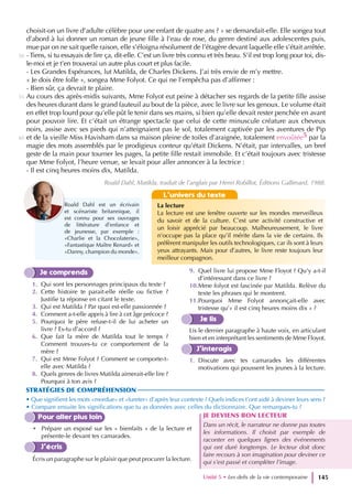 choisit-on un livre d’adulte célèbre pour une enfant de quatre ans ? » se demandait-elle. Elle songea tout
d’abord à lui donner un roman de jeune fille à l’eau de rose, du genre destiné aux adolescentes puis,
mue par on ne sait quelle raison, elle s’éloigna résolument de l’étagère devant laquelle elle s’était arrêtée.
- Tiens, si tu essayais de lire ça, dit-elle. C’est un livre très connu et très beau. S’il est trop long pour toi, dis-
le-moi et je t’en trouverai un autre plus court et plus facile.
- Les Grandes Espérances, lut Matilda, de Charles Dickens. J’ai très envie de m’y mettre.
« Je dois être folle », songea Mme Folyot. Ce qui ne l’empêcha pas d’affirmer :
- Bien sûr, ça devrait te plaire.
Au cours des après-midis suivants, Mme Folyot eut peine à détacher ses regards de la petite fille assise
des heures durant dans le grand fauteuil au bout de la pièce, avec le livre sur les genoux. Le volume était
en effet trop lourd pour qu’elle pût le tenir dans ses mains, si bien qu’elle devait rester penchée en avant
pour pouvoir lire. Et c’était un étrange spectacle que celui de cette minuscule créature aux cheveux
noirs, assise avec ses pieds qui n’atteignaient pas le sol, totalement captivée par les aventures de Pip
et de la vieille Miss Havisham dans sa maison pleine de toiles d’araignée, totalement envoûtée5 par la
magie des mots assemblés par le prodigieux conteur qu’était Dickens. N’était, par intervalles, un bref
geste de la main pour tourner les pages, la petite fille restait immobile. Et c’était toujours avec tristesse
que Mme Folyot, l’heure venue, se levait pour aller annoncer à la lectrice :
- Il est cinq heures moins dix, Matilda.
Roald Dahl, Matilda, traduit de l’anglais par Henri Robillot, Éditions Gallimard, 1988.
Je comprends
1. Qui sont les personnages principaux du texte ?
2. Cette histoire te parait-elle réelle ou fictive ?
Justifie ta réponse en citant le texte.
3. Qui est Matilda ? Par quoi est-elle passionnée ?
4. Comment a-t-elle appris à lire à cet âge précoce ?
5. Pourquoi le père refuse-t-il de lui acheter un
livre ? Es-tu d’accord ?
6. Que fait la mère de Matilda tout le temps ?
Comment trouves-tu ce comportement de la
mère ?
7. Qui est Mme Folyot ? Comment se comporte-t-
elle avec Matilda ?
8. Quels genres de livres Matilda aimerait-elle lire ?
Pourquoi à ton avis ?
9. Quel livre lui propose Mme Floyot ? Qu’y a-t-il
d’intéressant dans ce livre ?
10.Mme folyot est fascinée par Matilda. Relève du
texte les phrases qui le montrent.
11.Pourquoi Mme Folyot annonçait-elle avec
tristesse qu’« il est cinq heures moins dix » ?
Je lis
Lis le dernier paragraphe à haute voix, en articulant
bien et en interprétant les sentiments de Mme Floyot.
J’interagis
1. Discute avec tes camarades les différentes
motivations qui poussent les jeunes à la lecture.
STRATÉGIES DE COMPRÉHENSION
• Que signifient les mots «mordue» et «fureter» d’après leur contexte ? Quels indices t’ont aidé à deviner leurs sens ?
• Compare ensuite les significations que tu as données avec celles du dictionnaire. Que remarques-tu ?
Pour aller plus loin
• Prépare un exposé sur les « bienfaits » de la lecture et
présente-le devant tes camarades.
J’écris
Écris un paragraphe sur le plaisir que peut procurer la lecture.
JE DEVIENS BON LECTEUR
Dans un récit, le narrateur ne donne pas toutes
les informations. Il choisit par exemple de
raconter en quelques lignes des événements
qui ont duré longtemps. Le lecteur doit donc
faire recours à son imagination pour deviner ce
qui s’est passé et compléter l’image.
L’univers du texte
La lecture
La lecture est une fenêtre ouverte sur les mondes merveilleux
du savoir et de la culture. C’est une activité constructive et
un loisir apprécié par beaucoup. Malheureusement, le livre
n’occupe pas la place qu’il mérite dans la vie de certains. Ils
préfèrent manipuler les outils technologiques, car ils sont à leurs
yeux attrayants. Mais pour d’autres, le livre reste toujours leur
meilleur compagnon.
Roald Dahl est un écrivain
et scénariste britannique, il
est connu pour ses ouvrages
de littérature d’enfance et
de jeunesse, par exemple :
«Charlie et la Chocolaterie»,
«Fantastique Maître Renard» et
«Danny, champion du monde».
Unité 5 • Les defis de la vie contemporaine 145
50
55
60
 