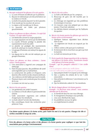 1. Recopie seulement les phrases à la voix passive.
a. La zone d’Ozone est détruite par la pollution.
b. Rayane est intéressé par une documentation sur
la violence à l’école.
c. La forêt et les plantes épurent l’air de la planète.
d. Il est monté par les escaliers de service.
e. La région a été inondée par le fleuve.
f. La pauvreté est luttée par plusieurs
gouvernements.
2. Classe ces phrases en deux colonnes : le sujet fait
l’action / le sujet subit l’action.
a. Les bénévoles servent la soupe populaire.
b. La soupe populaire est servie par les bénévoles
c. La couche d’Ozone protège la planète des
rayonnements nocifs du soleil.
d. La planète est protégée des rayonnements
nocifs du soleil par la couche d’Ozone.
e. Un groupe d’hommes ont nettoyé les égouts de
la ville.
f. Les égouts de la ville ont été nettoyés par un
groupe d’hommes.
3. Classe ces phrases en deux colonnes : forme
active / forme passive.
a. Une association a organisé une campagne de
nettoyage.
b. Dans les pays pauvres, des problèmes de santé
sont engendrés par La malnutrition.
c. La construction de jardins et d’espaces verts
dans les villes rend la vie des citoyens meilleure.
d. Les violences ont été luttées par tout le monde.
e. Plusieurs foyers sont construits pour les enfants
de la rue.
f. La misère me fait mal au cœur.
4. Récris à la voix passive.
a. Les gendarmes ont arrêté l’assassin.
b. La violence à l’école affecte la personnalité des
enfants.
c. Cette association organisera une collecte
d’argent pour les mendiants.
d. La foule attend l’arrivée des bénévoles.
e. Des scientifiques feront des recherches pour
préserver l’eau.
5. Récris à la voix active.
a. La forêt a été détruite par les campeurs.
b. Beaucoup de gens ont été touchés par la
pauvreté.
c. Le chômage est engendré par des problèmes
économiques et sociaux.
d. Un mauvais coup sera préparé par ces deux
jeunes. Il faut faire attention.
e. Les déchets étaient ramassés par les habitants
du quartier.
6. Récris à la forme passive les phrases qui sont à la
forme active et inversement.
a. Quelques bateaux répandent leurs déchets
dans la mer.
b. Le règlement de l’école est respecté par les
élèves.
c. L’élève violent a été puni par la maîtresse.
d. Ils donnaient de la nourriture aux gens qui font
la manche.
e. La forêt est menacée par le feu.
7. Écris à partir de chaque question et de sa réponse,
une phrase à la forme active. Transforme ensuite
cette phrase à la forme passive.
Exemple : qui les pompiers aident-il ? Une vieille
dame.
—> Les pompiers aident une vieille dame.
—> Une vielle dame est aidée par les pompiers
a. Que prépare Zineb ? Un exposé sur le chômage.
b. Qui a soutenu les enfants de la rue ? cette
association.
c. Que présente la télévision ? une émission sur la
pauvreté.
d. Qui les bénévoles aident-ils ? les mendiants.
8. Récris chaque phrase à la forme passive.
Exemple : le directeur nous attend / nous sommes
attendus par le directeur.
a. la mendicité dans les rues nous dérange.
b. le changement climatique vous perturbe.
c. vous avez distribué des repas.
d. les problèmes sociaux les gêne.
e. un empêchement la retient.
Je m’exerce
Vers l’écrit
Écris des phrases à la forme active et des phrases à la forme passive pour expliquer ce que font des
associations pour protéger l’environnement.
Défi langue
L’un donne quatre phrases à la forme active, puis l’autre les met à la voix passive. Changez de rôle et
vérifiez ensemble le temps du verbe.
Unité 5 • Les defis de la vie contemporaine 147
 