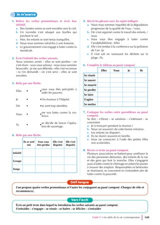 1. Relève les verbes pronominaux et écris leur
infinitif.
a. Des fumées noires se sont envolées vers le ciel.
b. Un incendie s’est attaqué aux feuilles qui
jonchent le sol.
c. Hier, les enfants se sont tenus tranquilles.
d. Nous nous sommes rafraîchis à une fontaine.
e. Le gouvernement s’est engagé à lutter contre la
mendicité.
2. Écris l’infinitif des verbes suivants.
Nous sommes armés - elles se sont portées - on
s’est réuni - vous vous salissez - nous nous sommes
bousculés - je me suis défendu - elle s’est reconnue
- tu t’es demandé - on s’est servi - elles se sont
envolées.
3. Relie par une flèche.
Elles • •
vous vous êtes précipités à
aider les pauvres.
Je • •t’es évanoui à l’hôpital.
On • •se sont trop attardées.
Vous • •
me suis battu contre la vio-
lence.
Tu • •
se décide de lancer l’opéra-
tion de sauvetage.
4. Relie par une flèche.
Ils se sont
mis
Vous vous
êtes perdus
Elle s’est
disputée
Elle s’est
disputée
Infinitif
Groupe
Temps
5. Récris les phrases avec les sujets indiqués
a. Nous nous sommes inquiétés de la dégradation
progressive de la qualité de l’eau. / vous.
b. On s’est organisé contre le travail des enfants. /
nous
c. Vous vous êtes engagés à lutter contre
l’analphabétisme. /elles
d. Elle s’est rendue à la conférence sur la pollution
de l’air. /je
e. Il s’est sali en ramassant les déchets sur la
plage. /Tu
6. Complète le tableau au passé composé
Elles Vous Je Ils
Se réunir
Se sauver
Se nourrir
Se perdre
Se taire
S’agiter
Se mettre
7. Conjugue les verbes entre parenthèses au passé
composé.
Se dire - s’élever - se satisfaire - s’intéresser - se
concentrer
a. Je (s’ennuyer) pendant la réunion !
b. Nous (se souvenir) de cette bonne initiative.
c. Les enfants (se disputer).
d. Ils (se réunir) souvent en famille.
e. Vous (se consacrer) à l’aide des petites filles
non scolarisées.
8. Récris ce texte au passé composé.
Plusieurs associations se battent pour améliorer la
vie des personnes démunies, des enfants de la rue
et des gens qui font la manche. Elles s’engagent
aussi à lutter contre le chômage en aidant les jeunes
à trouver des emplois. Responsables et bénévoles
se réunissent, se concertent et s’entraident afin de
lutter contre la pauvreté.
Je m’exerce
Vers l’écrit
Écris un petit texte dans lequel tu introduiras les verbes suivants au passé composé.
S’entraider - s’engager - se réunir - se battre - se féliciter - s’entraider
Défi langue
L’un propose quatre verbes pronominaux et l’autre les conjuguent au passé composé. Changez de rôle et
recommencez.
Unité 5 • Les defis de la vie contemporaine 149
 